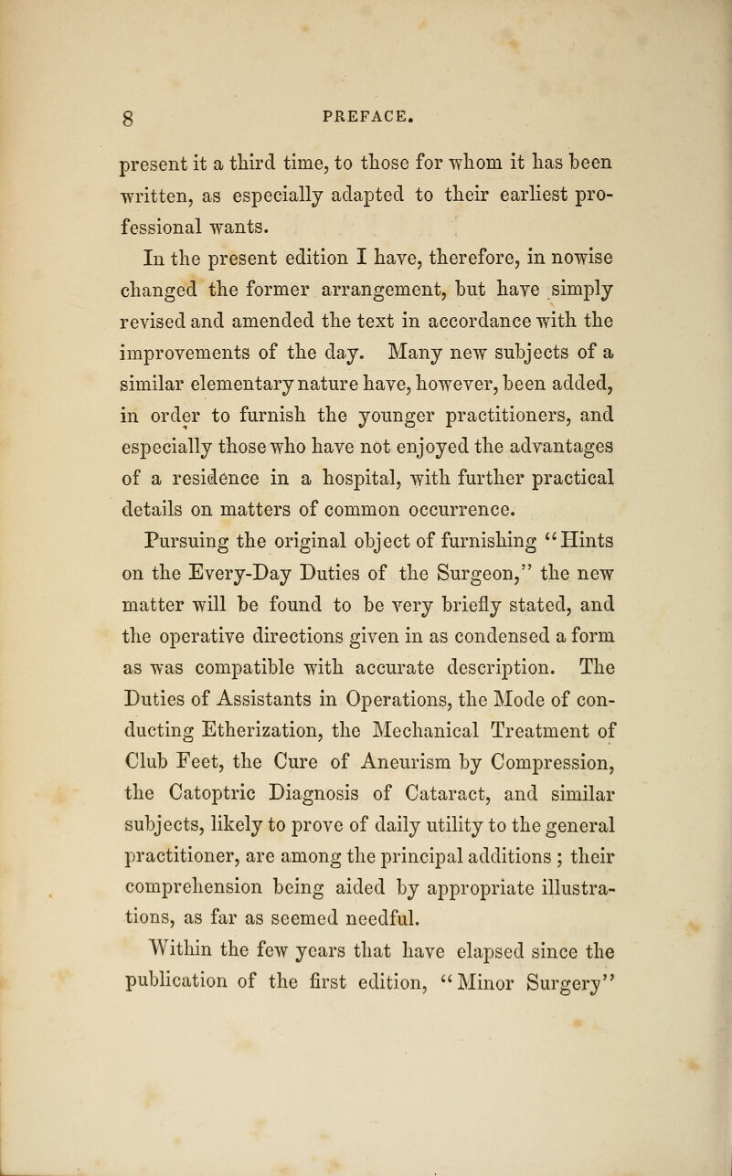 present it a third time, to those for whom it has been written, as especially adapted to their earliest pro- fessional wants. In the present edition I have, therefore, in nowise changed the former arrangement, but have simply revised and amended the text in accordance with the improvements of the day. Many new subjects of a similar elementary nature have, however, been added, in order to furnish the younger practitioners, and especially those who have not enjoyed the advantages of a residence in a hospital, with further practical details on matters of common occurrence. Pursuing the original object of furnishing Hints on the Every-Day Duties of the Surgeon, the new matter will be found to be very briefly stated, and the operative directions given in as condensed a form as was compatible with accurate description. The Duties of Assistants in Operations, the Mode of con- ducting Etherization, the Mechanical Treatment of Club Feet, the Cure of Aneurism by Compression, the Catoptric Diagnosis of Cataract, and similar subjects, likely to prove of daily utility to the general practitioner, are among the principal additions ; their comprehension being aided by appropriate illustra- tions, as far as seemed needful. Within the few years that have elapsed since the publication of the first edition, Minor Surgery