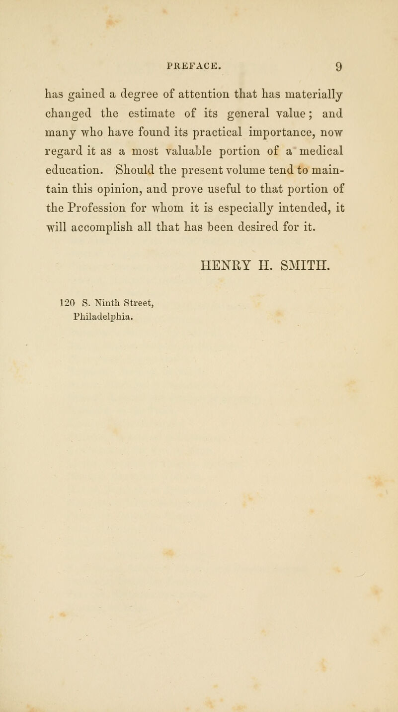 has gained a degree of attention that has materially changed the estimate of its general value; and many who have found its practical importance, now regard it as a most valuable portion of a medical education. Should the present volume tend to main- tain this opinion, and prove useful to that portion of the Profession for whom it is especially intended, it will accomplish all that has been desired for it. HENRY H. SMITH. 120 S. Ninth Street, Philadelphia.