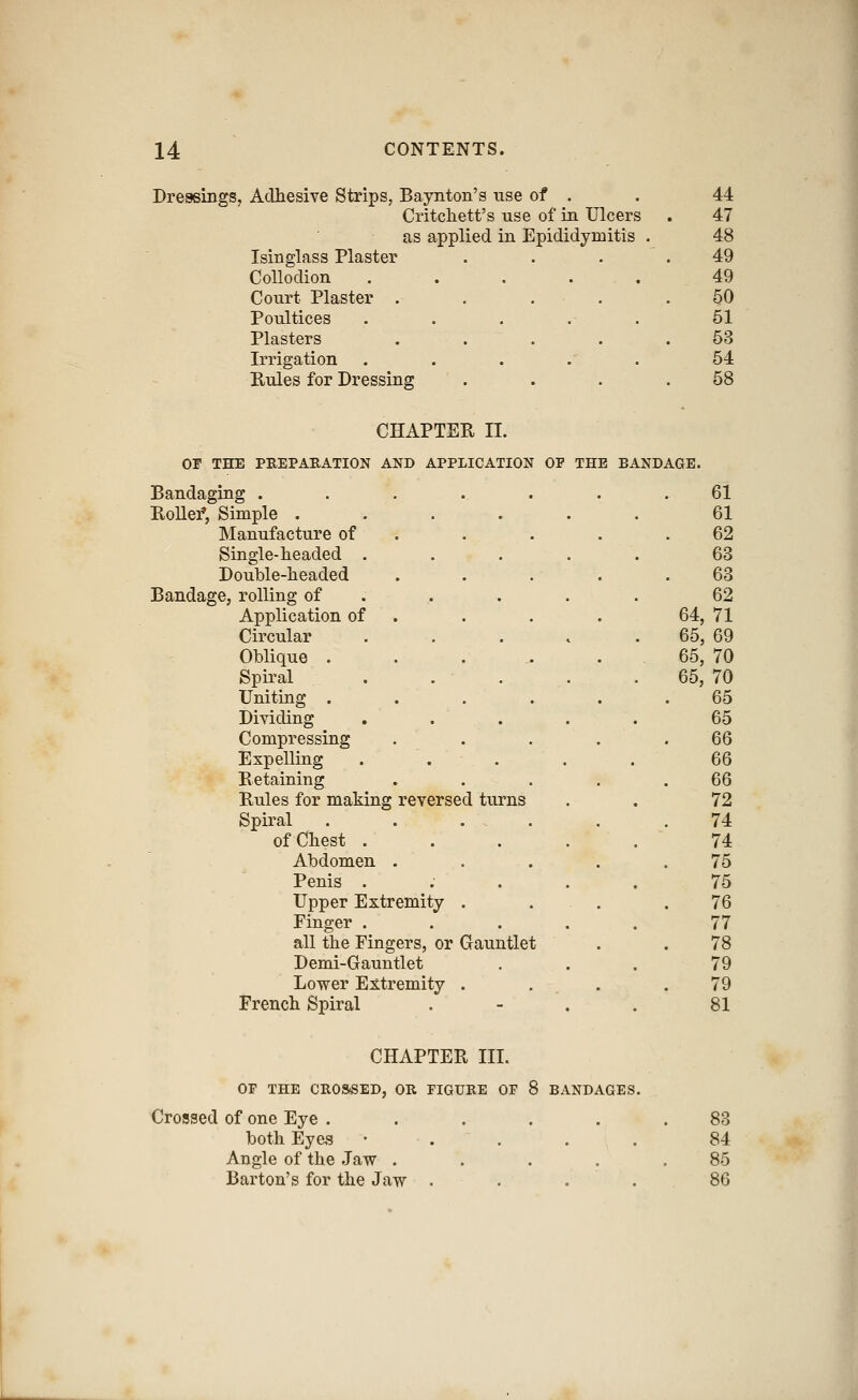 Dressings, Adhesive Strips, Baynton's use of . 44 Critchett's use of in Ulcers 47 as applied in Epididymitis . 48 Isinglass Plaster ... 49 Collodion ..... 49 Court Plaster . . . . . §0 Poultices 61 Plasters .... 53 Irrigation 64 Rules for Dressing 58 CHAPTER II. Of THE PREPARATION AND APPLICATION OP THE BANDAGE. Bandaging ...... 61 RoUei*, Simple .... 61 Manufacture of 62 Single-headed . 63 Double-headed 63 Bandage, rolling of . 62 Application of 64,71 Circular 65,69 Oblique .... 65,70 Spiral 65,70 Uniting . 65 Dividing 65 Compressing 66 Expelling 66 Retaining 66 Rules for making reversed turns 72 Spiral 74 of Chest . 74 Abdomen . 75 Penis . 75 Upper Extremity . 76 Finger . 77 all the Fingers, or Gauntlet 78 Demi-Gauntlet 79 Lower Extremity . 79 French Spiral . 81 CHAPTER III. OP THE CROSSED, OR FIGURE OF 8 BANDAGES. Crossed of one Eye ..... both Eyes • . . . . Angle of the Jaw .... Barton's for the Jaw . . . . 88 84 85