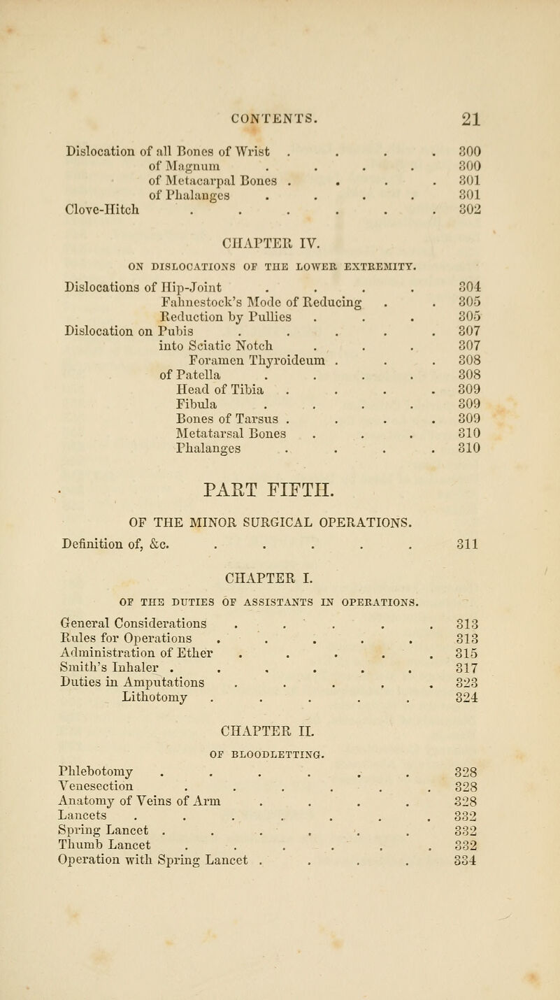 Dislocation of all Bones of Wrist of Magnum of Metacarpal Bones of Phalanges Clove-Hitch 300 300 301 301 302 CHAPTER IV. ON DISLOCATIONS OF THE LOWER EXTREMITY. islocations of Hip-Joint .... 304 Fabncstock's Mode of Reducing . 305 Reduction by PuUies 305 islocation on Pubis .... . 307 into Sciatic Notch 307 Foramen Thyroideum . . 308 of Patella .... 308 Head of Tibia . . 309 Fibula .... 309 Bones of Tarsus . . 309 Metatarsal Bones 310 Phalanges . . . . 310 PAUT FIFTH. OF THE MINOR SURGICAL OPERATIONS. Definition of, &c. ..... 311 CHAPTER I. OF THE DUTIES OF ASSISTANTS IN OPERATIONS. General Considerations Rules for Operations Administration of Ether Smith's Inhaler . Duties in Amputations Lithotomy 318 313 315 317 323 324 CHAPTER XL OF BLOODLETTING. Phlebotomy Venesection Anatomy of Veins of Arm Lancets Spring Lancet . Thumb Lancet Operation with Spring Lancet 328 328 328 332 332 332 334