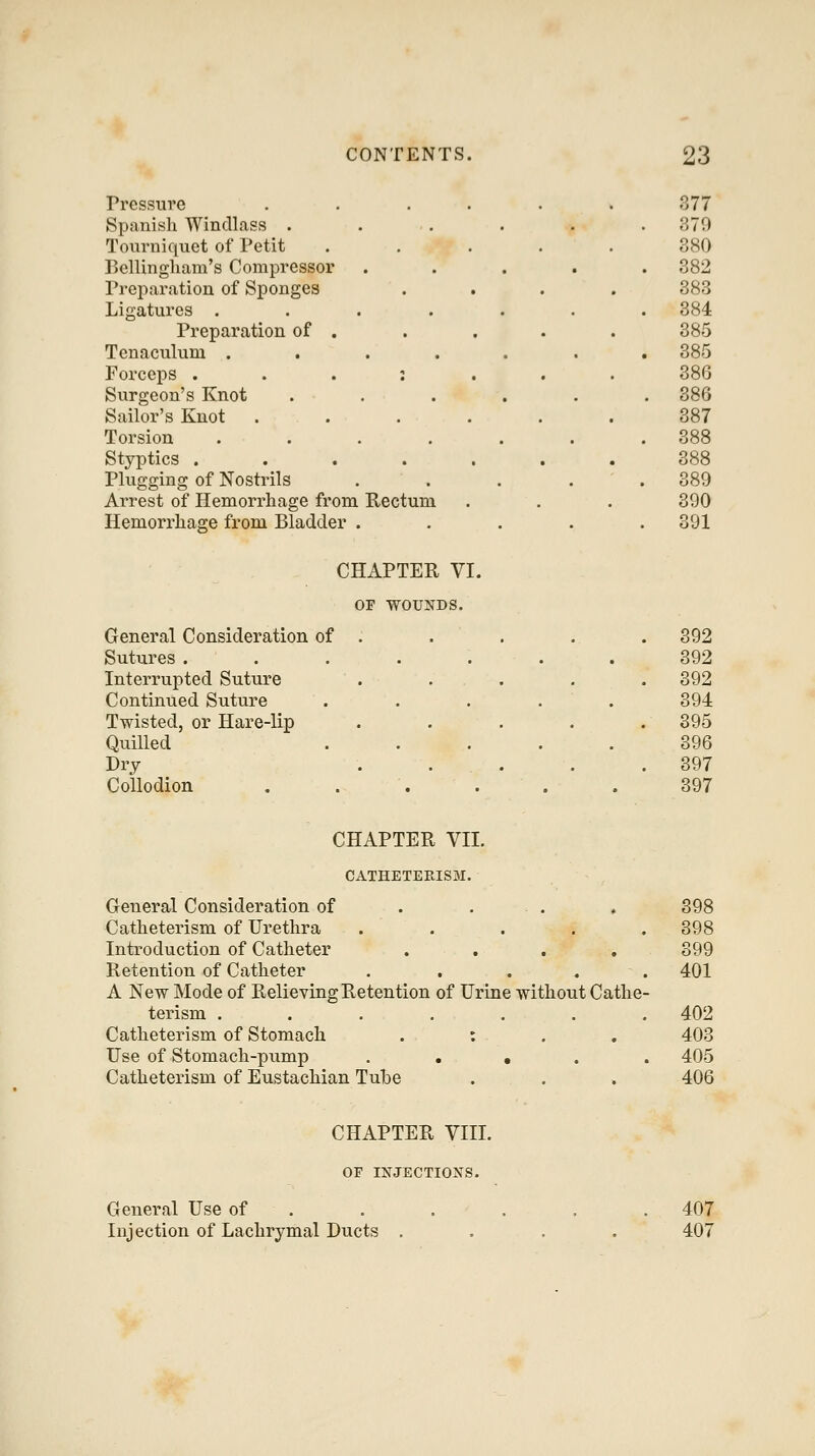 Pressure Spanish Windlass . Tourniquet of Petit P>ellingham's Compressor Preparation of Sponges Ligatures .... Preparation of . Tenaculum . . . . Forceps . . . : Surgeon's Knot Sailor's Knot Torsion .... Styptics .... Plugging of Nostrils Arrest of Hemorrhage from Rectum Hemorrhage from Bladder . 377 379 380 382 383 384 385 385 386 386 387 388 388 389 390 391 CHAPTER VI. OF WOUNDS. General Consideration of Sutures . Interrupted Suture Continued Suture Twisted, or Hare-lip Quilled Dry Collodion 392 392 392 394 395 396 397 397 CHAPTER VII. CATHETERIS3I. General Consideration of . . . , 398 Catheterism of Urethra . . . . . 398 Introduction of Catheter .... 399 Retention of Catheter ..... 401 A New Mode of Relieving Retention of Urine without Cathe- terism ....... 402 Catheterism of Stomach . : . . 403 Use of Stomach-pump . . • . . 405 Catheterism of Eustachian Tube . . . 406 CHAPTER VIII. OF INJECTIONS. General Use of Injection of Lachrymal Ducts 407 407