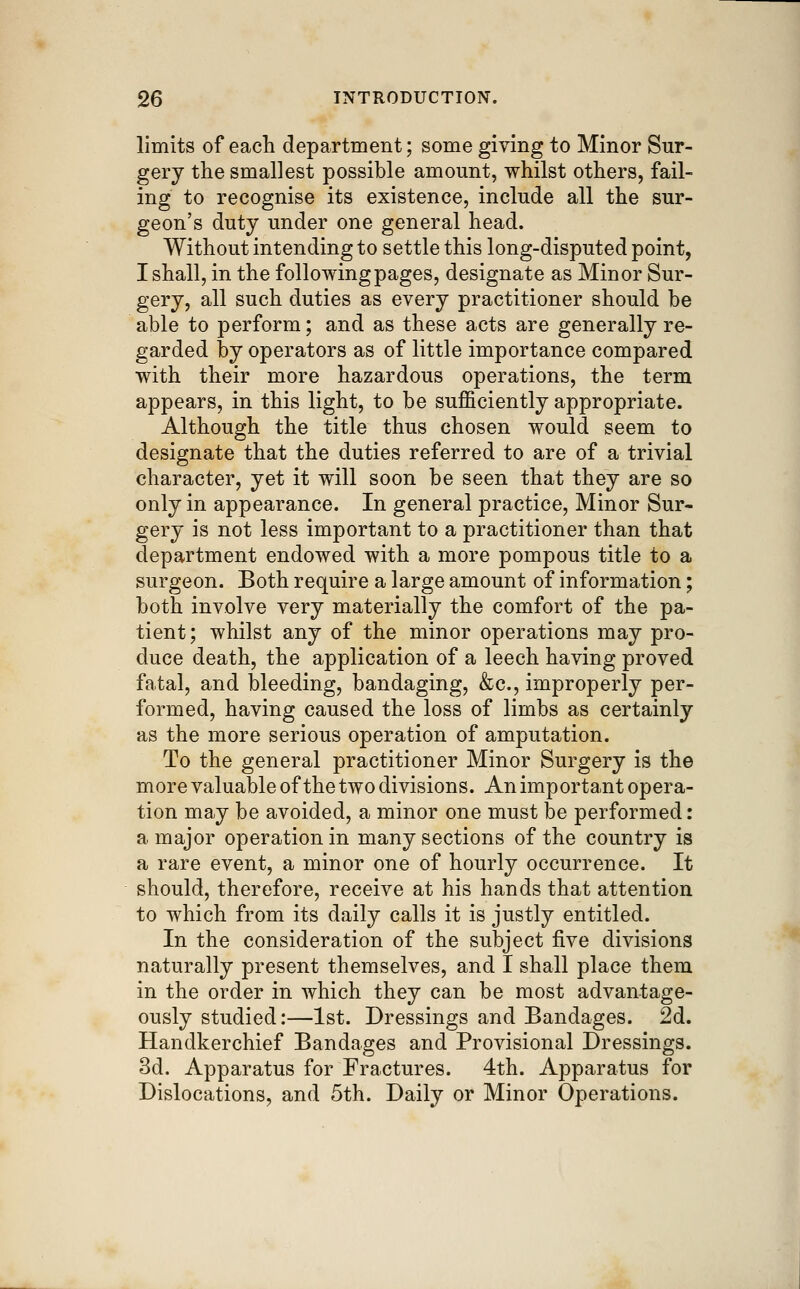 limits of each department; some giving to Minor Sur- gery the smallest possible amount, whilst others, fail- ing to recognise its existence, include all the sur- geon's duty under one general head. Without intending to settle this long-disputed point, I shall, in the following pages, designate as Minor Sur- gery, all such duties as every practitioner should be able to perform; and as these acts are generally re- garded by operators as of little importance compared with their more hazardous operations, the term appears, in this light, to be sufficiently appropriate. Although the title thus chosen would seem to designate that the duties referred to are of a trivial character, yet it will soon be seen that they are so only in appearance. In general practice. Minor Sur- gery is not less important to a practitioner than that department endowed with a more pompous title to a surgeon. Both require a large amount of information; both involve very materially the comfort of the pa- tient; whilst any of the minor operations may pro- duce death, the application of a leech having proved fatal, and bleeding, bandaging, &c., improperly per- formed, having caused the loss of limbs as certainly as the more serious operation of amputation. To the general practitioner Minor Surgery is the more valuable of the two divisions. An important opera- tion may be avoided, a minor one must be performed: a major operation in many sections of the country is a rare event, a minor one of hourly occurrence. It should, therefore, receive at his hands that attention to which from its daily calls it is justly entitled. In the consideration of the subject five divisions naturally present themselves, and I shall place them in the order in which they can be most advantage- ously studied:—1st. Dressings and Bandages. 2d. Handkerchief Bandages and Provisional Dressings. 3d. Apparatus for Fractures. 4th. Apparatus for Dislocations, and 5th. Daily or Minor Operations.