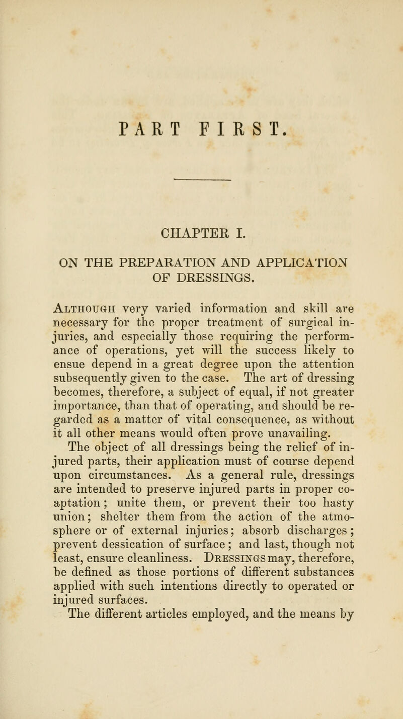 PART FIRST. CHAPTER I. ON THE PREPARATION AND APPLICATION OF DRESSINGS. Although very varied information and skill are necessary for the proper treatment of surgical in- juries, and especially those requiring the perform- ance of operations, yet will the success likely to ensue depend in a great degree upon the attention subsequently given to the case. The art of dressing becomes, therefore, a subject of equal, if not greater importance, than that of operating, and should be re- garded as a matter of vital consequence, as without it all other means would often prove unavailing. The object of all dressings being the relief of in- jured parts, their application must of course depend upon circumstances. As a general rule, dressings are intended to preserve injured parts in proper co- aptation ; unite them, or prevent their too hasty union; shelter them from the action of the atmo- sphere or of external injuries; absorb discharges; prevent dessication of surface ; and last, though not least, ensure cleanliness. Dressings may, therefore, be defined as those portions of different substances applied with such intentions directly to operated or injured surfaces. The different articles employed, and the means by