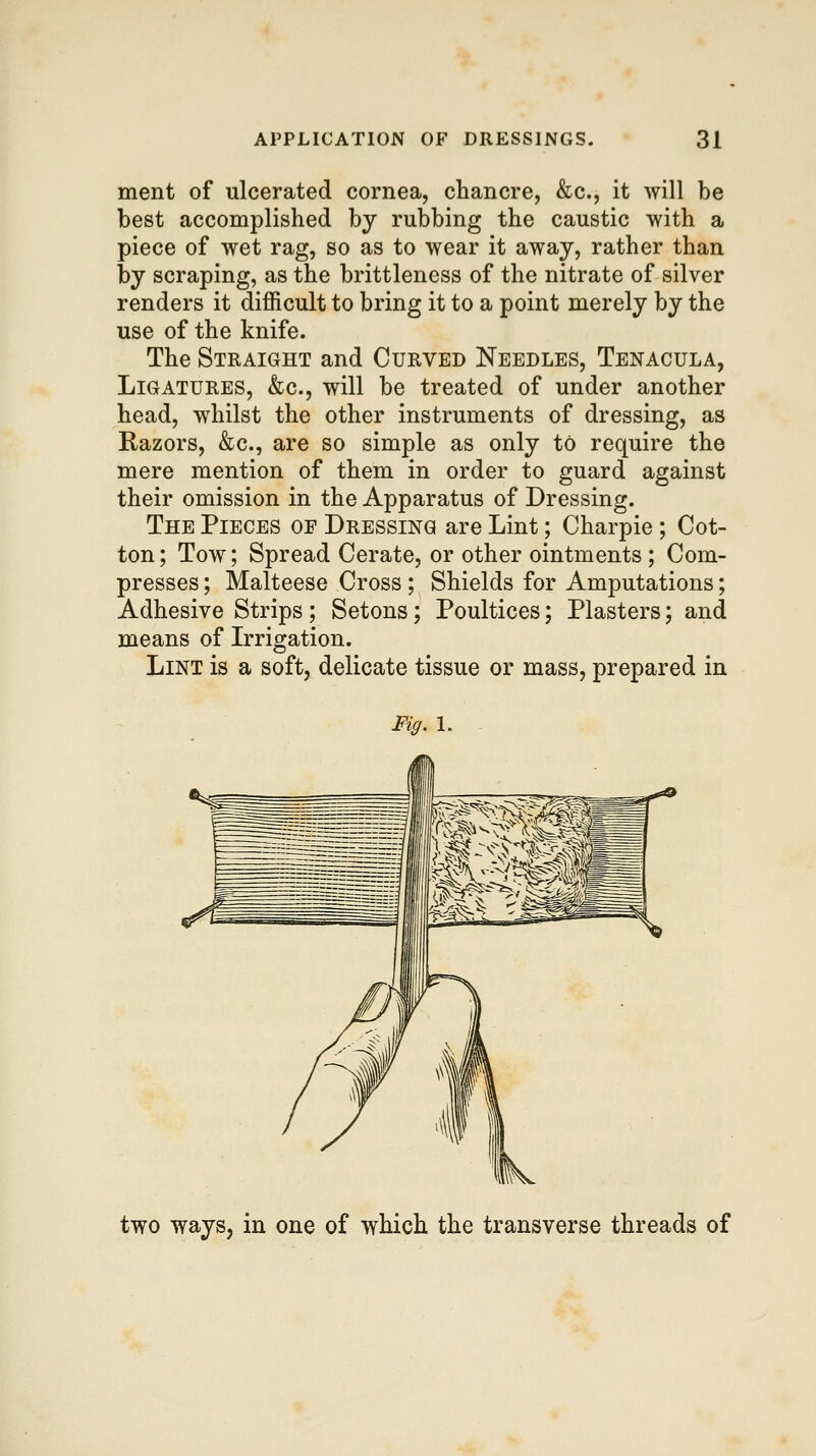 ment of ulcerated cornea, chancre, &c., it will be best accomplished by rubbing the caustic with a piece of wet rag, so as to wear it away, rather than by scraping, as the brittleness of the nitrate of silver renders it difficult to bring it to a point merely by the use of the knife. The Straight and Curved Needles, Tenacula, Ligatures, &c., will be treated of under another head, whilst the other instruments of dressing, as Razors, &c., are so simple as only to require the mere mention of them in order to guard against their omission in the Apparatus of Dressing. The Pieces of Dressing are Lint; Charpie ; Cot- ton ; Tow; Spread Cerate, or other ointments ; Com- presses ; Malteese Cross ; Shields for Amputations; Adhesive Strips ; Setons; Poultices; Plasters; and means of Irrigation. Lint is a soft, delicate tissue or mass, prepared in Fig. I. two ways, in one of which the transverse threads of