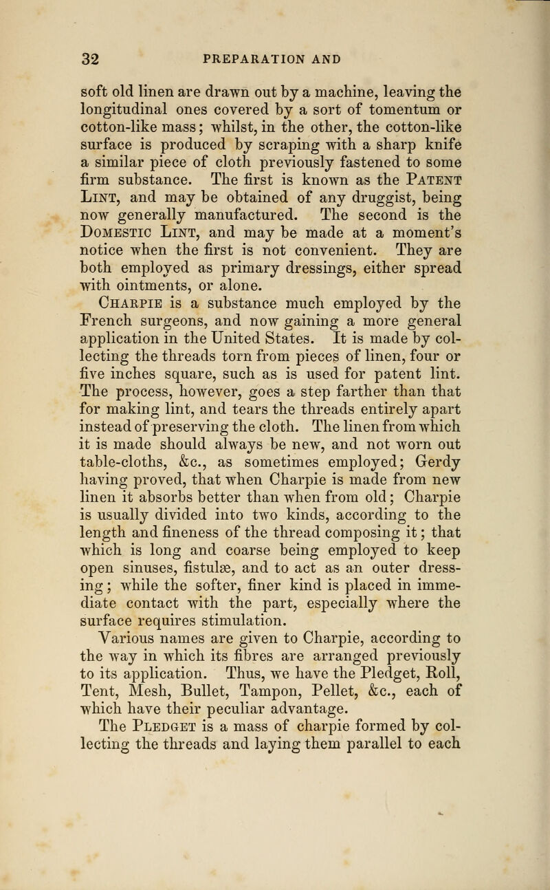 soft old linen are drawn out by a machine, leaving the longitudinal ones covered by a sort of tomentum or cotton-like mass; whilst, in the other, the cotton-like surface is produced by scraping with a sharp knife a similar piece of cloth previously fastened to some firm substance. The first is known as the Patent Lint, and may be obtained of any druggist, being now generally manufactured. The second is the Domestic Lint, and may be made at a moment's notice when the first is not convenient. They are both employed as primary dressings, either spread with ointments, or alone. Charpie is a substance much employed by the French surgeons, and now gaining a more general application in the United States. It is made by col- lecting the threads torn from pieces of linen, four or five inches square, such as is used for patent lint. The process, however, goes a step farther than that for making lint, and tears the threads entirely apart instead of preserving the cloth. The linen from which it is made should always be new, and not worn out table-cloths, &c., as sometimes employed; Gerdy having proved, that when Charpie is made from new linen it absorbs better than when from old; Charpie is usually divided into two kinds, according to the length and fineness of the thread composing it; that which is long and coarse being employed to keep open sinuses, fistula, and to act as an outer dress- ing ; while the softer, finer kind is placed in imme- diate contact with the part, especially where the surface requires stimulation. Various names are given to Charpie, according to the way in which its fibres are arranged previously to its application. Thus, we have the Pledget, Roll, Tent, Mesh, Bullet, Tampon, Pellet, &c., each of which have their peculiar advantage. The Pledget is a mass of charpie formed by col- lecting the threads and laying them parallel to each