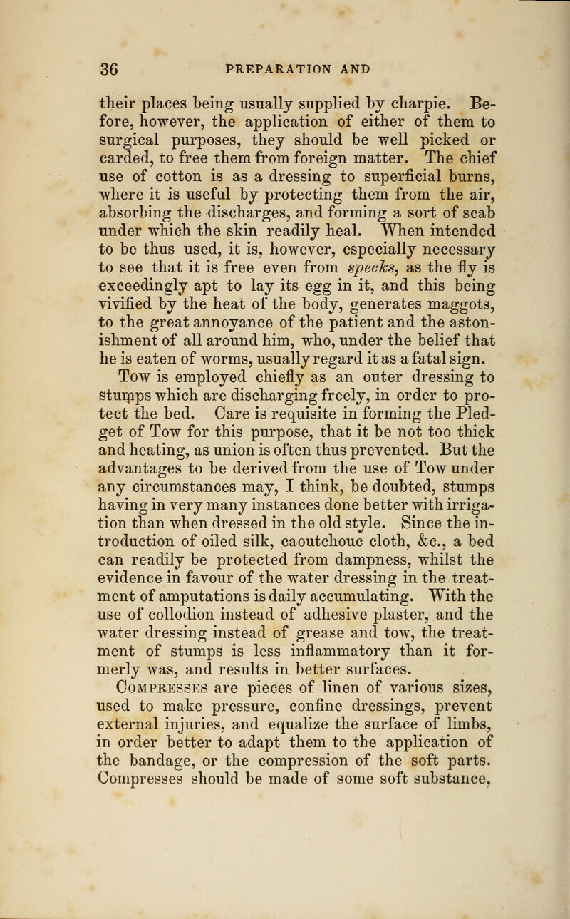 their places being usually supplied by cbarpie. Be- fore, however, the application of either of them to surgical purposes, they should be well picked or carded, to free them from foreign matter. The chief use of cotton is as a dressing to superficial burns, where it is useful by protecting them from the air, absorbing the discharges, and forming a sort of scab under which the skin readily heal. When intended to be thus used, it is, however, especially necessary to see that it is free even from specks, as the fly is exceedingly apt to lay its egg in it, and this being vivified by the heat of the body, generates maggots, to the great annoyance of the patient and the aston- ishment of all around him, who, under the belief that he is eaten of worms, usually regard it as a fatal sign. Tow is employed chiefly as an outer dressing to stuipps which are discharging freely, in order to pro- tect the bed. Care is requisite in forming the Pled- get of Tow for this purpose, that it be not too thick and heating, as union is often thus prevented. But the advantages to be derived from the use of Tow under any circumstances may, I think, be doubted, stumps having in very many instances done better with irriga- tion than when dressed in the old style. Since the in- troduction of oiled silk, caoutchouc cloth, &;c., a bed can readily be protected from dampness, whilst the evidence in favour of the water dressing in the treat- ment of amputations is daily accumulating. With the use of collodion instead of adhesive plaster, and the water dressing instead of grease and tow, the treat- ment of stumps is less inflammatory than it for- merly was, and results in better surfaces. Compresses are pieces of linen of various sizes, used to make pressure, confine dressings, prevent external injuries, and equalize the surface of limbs, in order better to adapt them to the application of the bandage, or the compression of the soft parts. Compresses should be made of some soft substance,