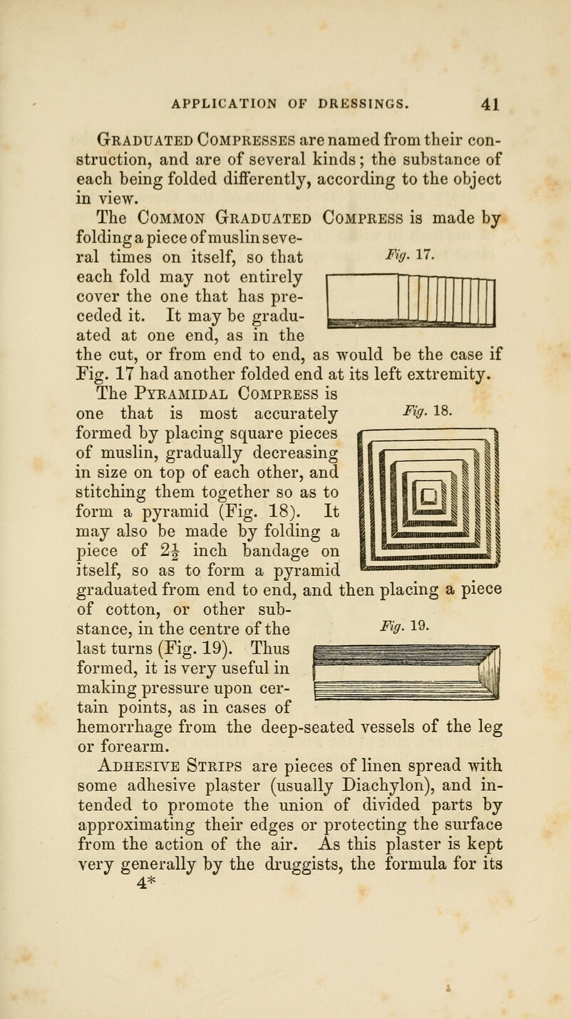 Fig. 17. III! Fig. 18. Graduated Compresses are named from their con- struction, and are of several kinds; the substance of each being folded differently, according to the object in view. The Common Graduated Compress is made by folding a piece of muslin seve- ral times on itself, so that each fold may not entirely cover the one that has pre- ceded it. It may be gradu- ated at one end, as in the the cut, or from end to end, as would be the case if Fig. 17 had another folded end at its left extremity. The Pyramidal Compress is one that is most accurately formed by placing square pieces of muslin, gradually decreasing in size on top of each other, and stitching them together so as to form a pyramid (Fig. 18). It may also be made by folding a piece of 2J inch bandage on itself, so as to form a pyramid graduated from end to end, and then placing a piece of cotton, or other sub- last turns (Fig. 19). Thus formed, it is very useful in making pressure upon cer- tain points, as in cases of hemorrhage from the deep-seated vessels of the leg or forearm. Adhesive Strips are pieces of linen spread with some adhesive plaster (usually Diachylon), and in- tended to promote the union of divided parts by approximating their edges or protecting the surface from the action of the air. As this plaster is kept very generally by the druggists, the formula for its 4*