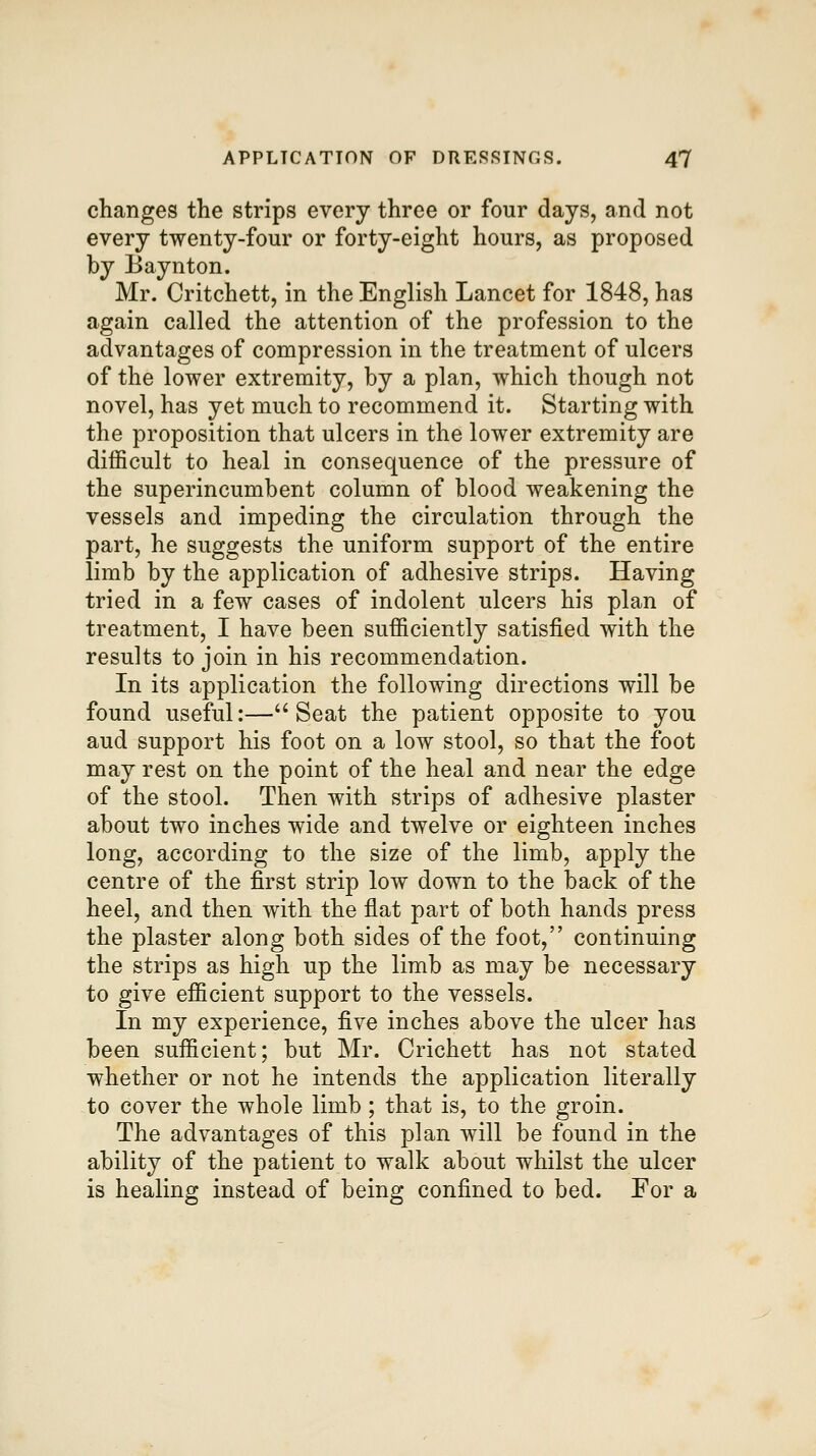 changes the strips every three or four days, and not every twenty-four or forty-eight hours, as proposed by Baynton. Mr. Critchett, in the English Lancet for 1848, has again called the attention of the profession to the advantages of compression in the treatment of ulcers of the lower extremity, by a plan, which though not novel, has yet much to recommend it. Starting with the proposition that ulcers in the lower extremity are difficult to heal in consequence of the pressure of the superincumbent column of blood weakening the vessels and impeding the circulation through the part, he suggests the uniform support of the entire limb by the application of adhesive strips. Having tried in a few cases of indolent ulcers his plan of treatment, I have been sufficiently satisfied with the results to join in his recommendation. In its application the following directions will be found useful:—''Seat the patient opposite to you aud support his foot on a low stool, so that the foot may rest on the point of the heal and near the edge of the stool. Then with strips of adhesive plaster about two inches wide and twelve or eighteen inches long, according to the size of the limb, apply the centre of the first strip low down to the back of the heel, and then with the flat part of both hands press the plaster along both sides of the foot, continuing the strips as high up the limb as may be necessary to give efficient support to the vessels. In my experience, five inches above the ulcer has been sufficient; but Mr. Crichett has not stated whether or not he intends the application literally to cover the whole limb; that is, to the groin. The advantages of this plan will be found in the ability of the patient to walk about whilst the ulcer is healing instead of being confined to bed. For a