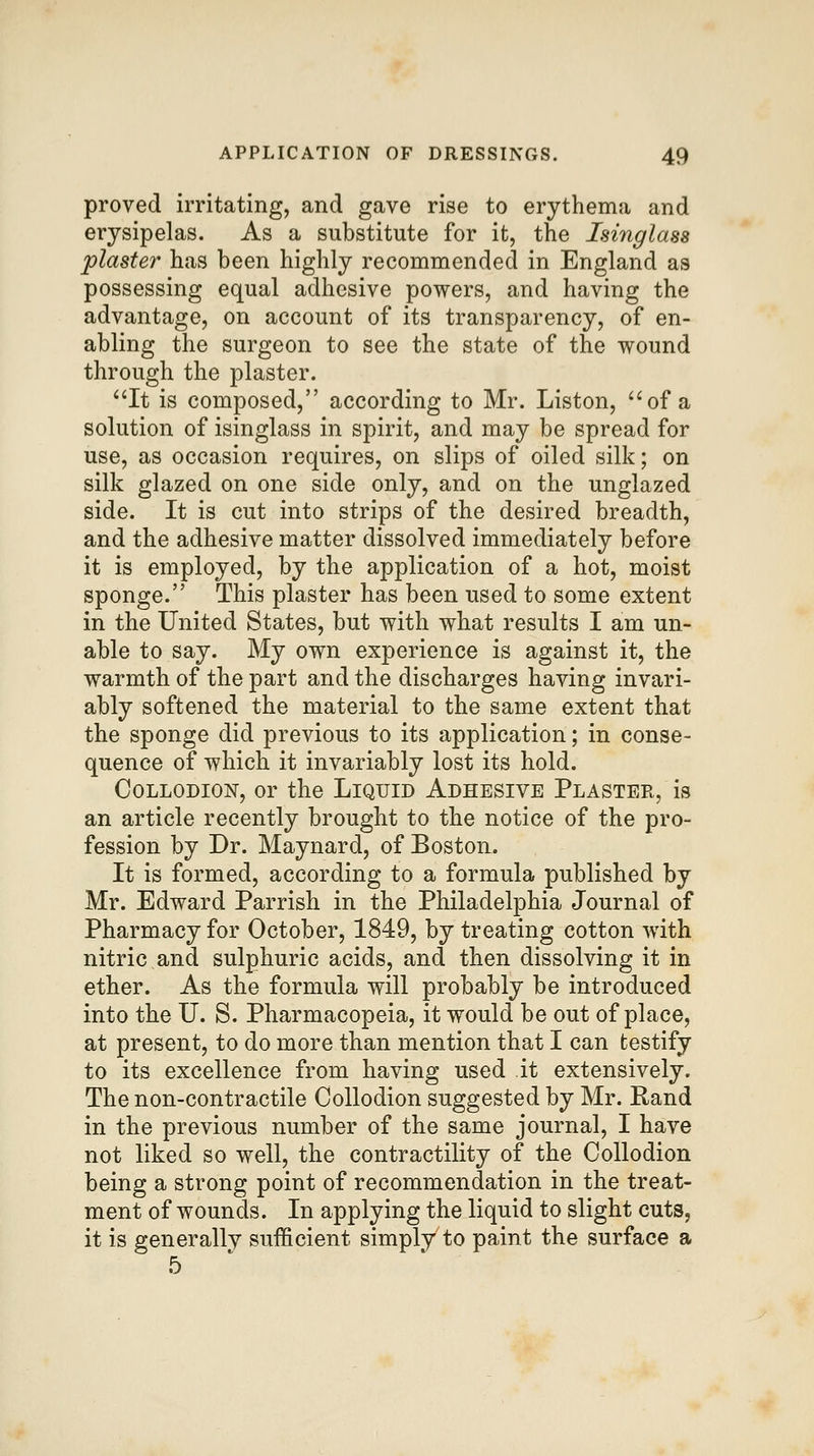 proved irritating, and gave rise to erythema and erysipelas. As a substitute for it, the Isinglass plaster has been highly recommended in England as possessing equal adhesive powers, and having the advantage, on account of its transparency, of en- abling the surgeon to see the state of the wound through the plaster. ^'It is composed, according to Mr. Listen, of a solution of isinglass in spirit, and may be spread for use, as occasion requires, on slips of oiled silk; on silk glazed on one side only, and on the unglazed side. It is cut into strips of the desired breadth, and the adhesive matter dissolved immediately before it is employed, by the application of a hot, moist sponge. This plaster has been used to some extent in the United States, but with what results I am un- able to say. My own experience is against it, the warmth of the part and the discharges having invari- ably softened the material to the same extent that the sponge did previous to its application; in conse- quence of which it invariably lost its hold. CoLLODioisr, or the Liquid Adhesive Plaster, is an article recently brought to the notice of the pro- fession by Dr. Maynard, of Boston. It is formed, according to a formula published by Mr. Edward Parrish in the Philadelphia Journal of Pharmacy for October, 1849, by treating cotton with nitric and sulphuric acids, and then dissolving it in ether. As the formula will probably be introduced into the U. S. Pharmacopeia, it would be out of place, at present, to do more than mention that I can testify to its excellence from having used it extensively. The non-contractile Collodion suggested by Mr. Rand in the previous number of the same journal, I have not liked so well, the contractility of the Collodion being a strong point of recommendation in the treat- ment of wounds. In applying the liquid to slight cuts, it is generally sufficient simply to paint the surface a 5