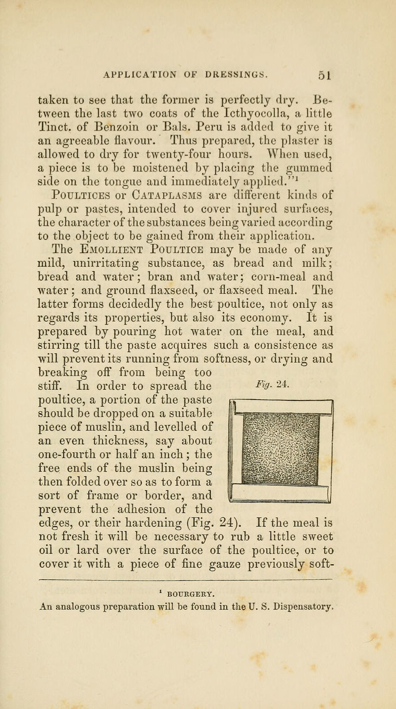 taken to see that the former is perfectly dry. Be- tween the last two coats of the Icthyocolla, a little Tinct. of Benzoin or Bals. Peru is added to give it an agreeable flavour. Thus prepared, the plaster is allowed to dry for twenty-four hours. When used, a piece is to be moistened by placing the gummed side on the tongue and immediately applied.-' Poultices or Cataplasms are diiferent kinds of pulp or pastes, intended to cover injured surfaces, the character of the substances being varied according to the object to be gained from their application. The Emollient Poultice may be made of any mild, unirritating substance, as bread and milk; bread and water; bran and water; corn-meal and water ; and ground flaxseed, or flaxseed meal. The latter forms decidedly the best poultice, not only as regards its properties, but also its economy. It is prepared by pouring hot water on the meal, and stirring till the paste acquires such a consistence as will prevent its running from softness, or drying and breaking oif from being too stifl. In order to spread the poultice, a portion of the paste should be dropped on a suitable piece of muslin, and levelled of an even thickness, say about one-fourth or half an inch; the free ends of the muslin being then folded over so as to form a sort of frame or border, and prevent the adhesion of the edges, or their hardening (Fig. 24). If the meal is not fresh it will be necessary to rub a little sweet oil or lard over the surface of the poultice, or to cover it with a piece of fine gauze previously soft- Fig. 24. BOURGERT. An analogous preparation will be found in the U. S. Dispensatory,