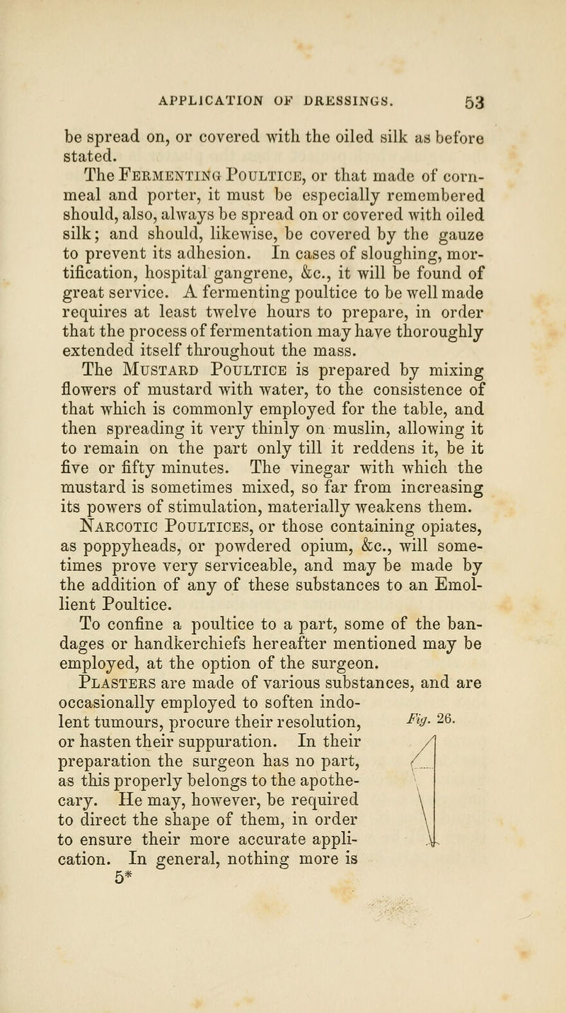 be spread on, or covered with the oiled silk as before stated. The Fermenting Poultice, or that made of corn- meal and porter, it must be especially remembered should, also, always be spread on or covered with oiled silk; and should, likewise, be covered by the gauze to prevent its adhesion. In cases of sloughing, mor- tification, hospital gangrene, &c., it will be found of great service. A fermenting poultice to be well made requires at least twelve hours to prepare, in order that the process of fermentation may have thoroughly extended itself throughout the mass. The Mustard Poultice is prepared by mixing flowers of mustard with water, to the consistence of that which is commonly employed for the table, and then spreading it very thinly on muslin, allowing it to remain on the part only till it reddens it, be it five or fifty minutes. The vinegar with which the mustard is sometimes mixed, so far from increasing its powers of stimulation, materially weakens them. Narcotic Poultices, or those containing opiates, as poppyheads, or powdered opium, &c., will some- times prove very serviceable, and may be made by the addition of any of these substances to an Emol- lient Poultice. To confine a poultice to a part, some of the ban- dages or handkerchiefs hereafter mentioned may be employed, at the option of the surgeon. Plasters are made of various substances, and are occasionally employed to soften indo- lent tumours, procure their resolution, ^^3- 26. or hasten their suppuration. In their preparation the surgeon has no part, (_ as this properly belongs to the apothe- cary. He may, however, be required to direct the shape of them, in order to ensure their more accurate appli- .\.. cation. In general, nothing more is 5*