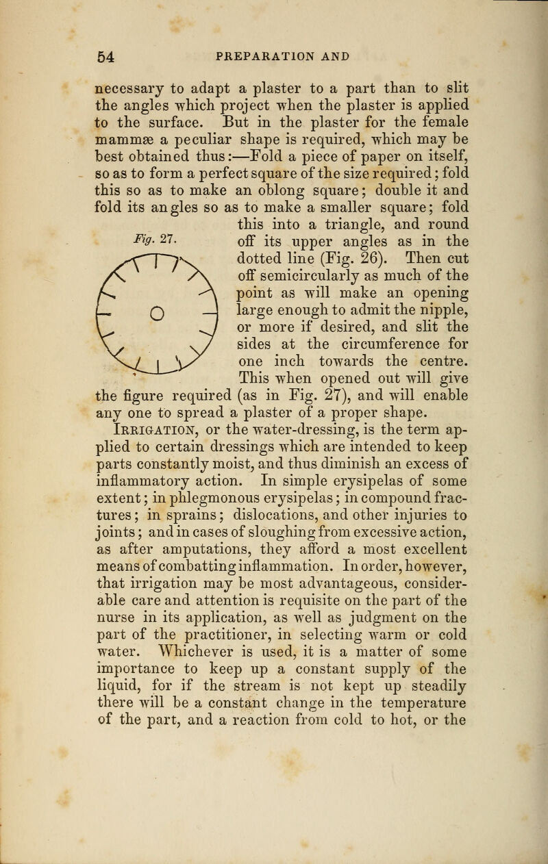 necessary to adapt a plaster to a part than to slit tlie angles -which project when the plaster is applied to the surface. But in the plaster for the female mammae a peculiar shape is required, which may be best obtained thus:—Fold a piece of paper on itself, so as to form a perfect square of the size required; fold this so as to make an oblong square; double it and fold its an gles so as to make a smaller square; fold this into a triangle, and round ^^9- 27. off its upper angles as in the dotted line (Fig. 26). Then cut off semicircularly as much of the point as will make an opening large enough to admit the nipple, or more if desired, and slit the sides at the circumference for one inch towards the centre. This when opened out will give the figure required (as in Fig. 27), and will enable any one to spread a plaster of a proper shape. Irrigation, or the water-dressing, is the term ap- plied to certain dressings which are intended to keep parts constantly moist, and thus diminish an excess of inflammatory action. In simple erysipelas of some extent; in phlegmonous erysipelas; in compound frac- tures ; in sprains; dislocations, and other injuries to joints; and in cases of sloughing from excessive action, as after amputations, they afford a most excellent means of combatting inflammation. In order, however, that irrigation may be most advantageous, consider- able care and attention is requisite on the part of the nurse in its application, as well as judgment on the part of the practitioner, in selecting warm or cold water. Whichever is used, it is a matter of some importance to keep up a constant supply of the liquid, for if the stream is not kept up steadily there will be a constant change in the temperature of the part, and a reaction from cold to hot, or the