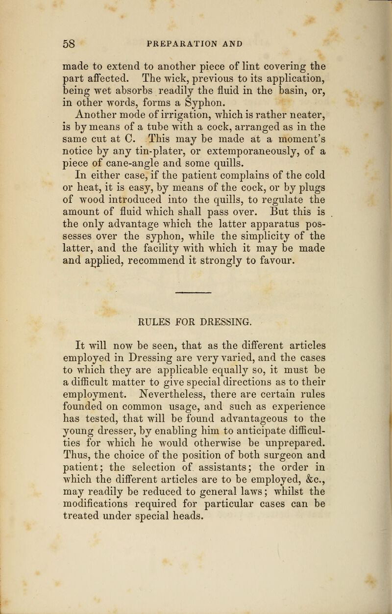 made to extend to another piece of lint covering the part affected. The wick, previous to its application, being wet absorbs readily the fluid in the basin, or, in other words, forms a Syphon. Another mode of irrigation, which is rather neater, is by means of a tube with a cock, arranged as in the same cut at C. This may be made at a moment's notice by any tin-plater, or extemporaneously, of a piece of cane-angle and some quills. In either case, if the patient complains of the cold or heat, it is easy, by means of the cock, or by plugs of wood introduced into the quills, to regulate the amount of fluid which shall pass over. But this is the only advantage which the latter apparatus pos- sesses over the syphon, while the simplicity of the latter, and the facility with which it may be made and applied, recommend it strongly to favour. RULES FOR DRESSING. It will now be seen, that as the different articles employed in Dressing are very varied, and the cases to which they are applicable equally so, it must be a difficult matter to give special directions as to their employment. Nevertheless, there are certain rules founded on common usage, and such as experience has tested, that will be found advantageous to the young dresser, by enabling him to anticipate difficul- ties for which he would otherwise be unprepared. Thus, the choice of the position of both surgeon and patient; the selection of assistants; the order in which the different articles are to be employed, &c., may readily be reduced to general laws; whilst the modifications required for particular cases can be treated under special heads.