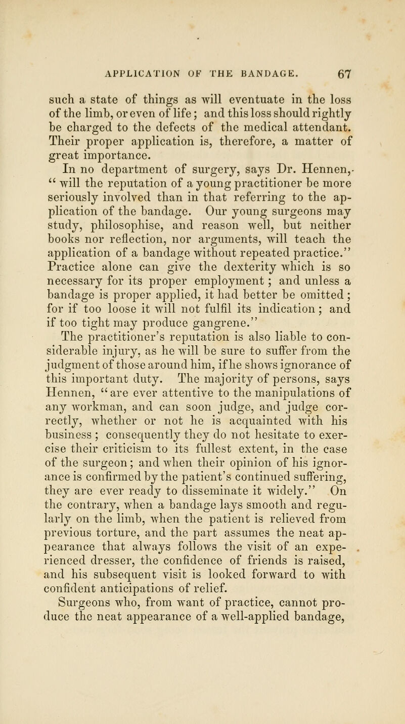 such a state of things as will eventuate in the loss of the limb, or even of life; and this loss should rightly be charged to the defects of the medical attendant. Their proper application is, therefore, a matter of great importance. In no department of surgery, says Dr. Hennen,-  will the reputation of a young practitioner be more seriously involved than in that referring to the ap- plication of the bandage. Our young surgeons may study, philosophise, and reason well, but neither books nor reflection, nor arguments, will teach the application of a bandage without repeated practice. Practice alone can give the dexterity which is so necessary for its proper employment; and unless a bandage is proper applied, it had better be omitted; for if too loose it will not fulfil its indication; and if too tight may produce gangrene. The practitioner's reputation is also liable to con- siderable injury, as he will be sure to suffer from the judgment of those around him, if he shoAvs ignorance of this important duty. The majority of persons, says Hennen, are ever attentive to the manipulations of any w^orkman, and can soon judge, and judge cor- rectly, whether or not he is acquainted with his business ; consequently they do not hesitate to exer- cise their criticism to its fullest extent, in the case of the surgeon; and when their opinion of his ignor- ance is confirmed by the patient's continued sufiering, they are ever ready to disseminate it widely. On the contrary, when a bandage lays smooth and regu- larly on the limb, when the patient is relieved from previous torture, and the part assumes the neat ap- pearance that always follows the visit of an expe- rienced dresser, the confidence of friends is raised, and his subsequent visit is looked forward to with confident anticipations of relief. Surgeons who, from want of practice, cannot pro- duce the neat appearance of a well-applied bandage,