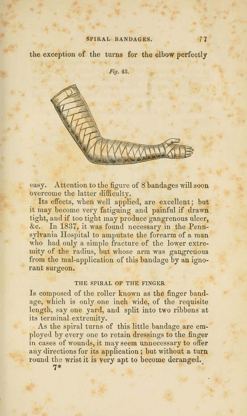 the exception of the turns for the elbow perfectly Fig. 43. easy. Attention to the figure of 8 bandages will soon overcome the latter difficulty. Its effects, Yrhen well applied, are excellent; but it may become very fatiguing and painful if drawn tight, and if too tight may produce gangrenous ulcer, &c. In 1837, it was found necessary in the Penn- sylvania Hospital to amputate the forearm of a man who had only a simple fracture of the lower extre- mity of the radius, but whose arm was gangrenous from the mal-application of this bandage by an igno- rant surgeon. THE SPIRAL OF THE FINGER Is composed of the roller known as the finger band- age, which is only one inch wide, of the requisite length, say one yard, and split into two ribbons at its terminal extremity. As the spiral turns of this little bandage are em- ployed by every one to retain dressings to the finger in cases of wounds, it may seem unnecessary to offer any directions for its application ; but without a turn round the wrist it is very apt to become deranged. 7*