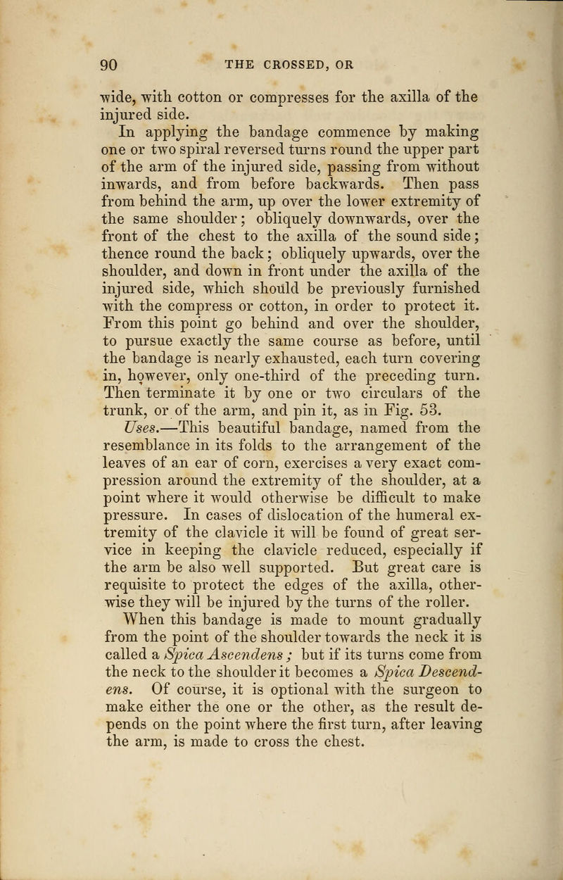 ■wide, with cotton or compresses for the axilla of the injured side. In applying the bandage commence by making one or two spiral reversed turns round the upper part of the arm of the injured side, passing from without inwards, and from before backwards. Then pass from behind the arm, up over the lower extremity of the same shoulder; obliquely downwards, over the front of the chest to the axilla of the sound side; thence round the back; obliquely upwards, over the shoulder, and down in front under the axilla of the injured side, which should be previously furnished with the compress or cotton, in order to protect it. From this point go behind and over the shoulder, to pursue exactly the same course as before, until the bandage is nearly exhausted, each turn covering in, however, only one-third of the preceding turn. Then terminate it by one or two circulars of the trunk, or of the arm, and pin it, as in Fig. 53. Uses.—This beautiful bandage, named from the resemblance in its folds to the arrangement of the leaves of an ear of corn, exercises a very exact com- pression around the extremity of the shoulder, at a point where it would otherwise be difficult to make pressure. In cases of dislocation of the humeral ex- tremity of the clavicle it will be found of great ser- vice in keeping the clavicle reduced, especially if the arm be also well supported. But great care is requisite to protect the edges of the axilla, other- wise they will be injured by the turns of the roller. When this bandage is made to mount gradually from the point of the shoulder towards the neck it is called a Spiea Ascendens ; but if its turns come from the neck to the shoulder it becomes a Spica Descend- ens. Of course, it is optional with the surgeon to make either the one or the other, as the result de- pends on the point where the first turn, after leaving the arm, is made to cross the chest.