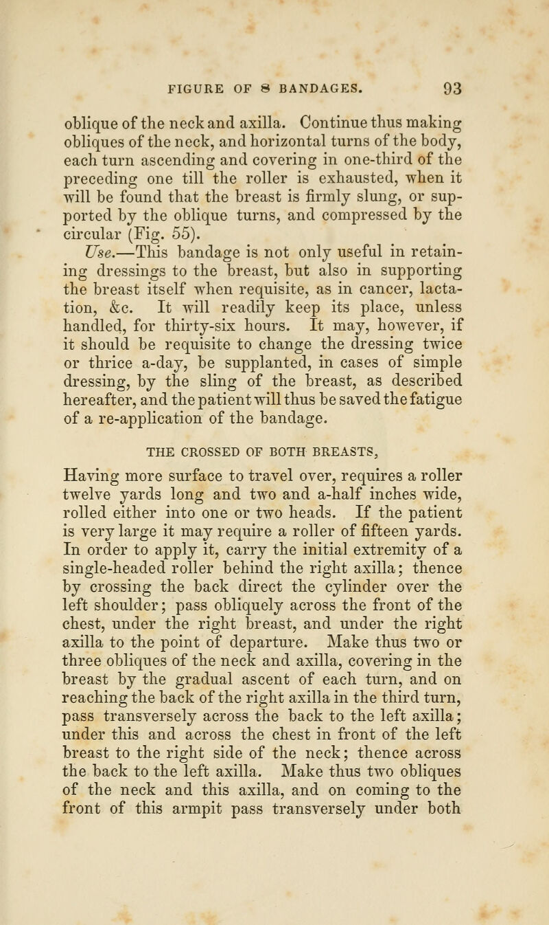 oblique of the neck and axilla. Continue thus making obliques of the neck, and horizontal turns of the body, each turn ascending and covering in one-third of the preceding one till the roller is exhausted, when it will be found that the breast is firmly slung, or sup- ported by the oblique turns, and compressed by the circular (Fig. 55). Use.—This bandage is not only useful in retain- ing dressings to the breast, but also in supporting the breast itself when requisite, as in cancer, lacta- tion, &c. It will readily keep its place, unless handled, for thirty-six hours. It may, hoAvever, if it should be requisite to change the dressing twice or thrice a-day, be supplanted, in cases of simple dressing, by the sling of the breast, as described hereafter, and the patient will thus be saved the fatigue of a re-application of the bandage. THE CROSSED OF BOTH BREASTS, Having more surface to travel over, requires a roller twelve yards long and two and a-half inches wide, rolled either into one or two heads. If the patient is very large it may require a roller of fifteen yards. In order to apply it, carry the initial extremity of a single-headed roller behind the right axilla; thence by crossing the back direct the cylinder over the left shoulder; pass obliquely across the front of the chest, under the right breast, and under the right axilla to the point of departure. Make thus two or three obliques of the neck and axilla, covering in the breast by the gradual ascent of each turn, and on reaching the back of the right axilla in the third turn, pass transversely across the back to the left axilla; under this and across the chest in front of the left breast to the right side of the neck; thence across the back to the left axilla. Make thus two obliques of the neck and this axilla, and on coming to the front of this armpit pass transversely under both