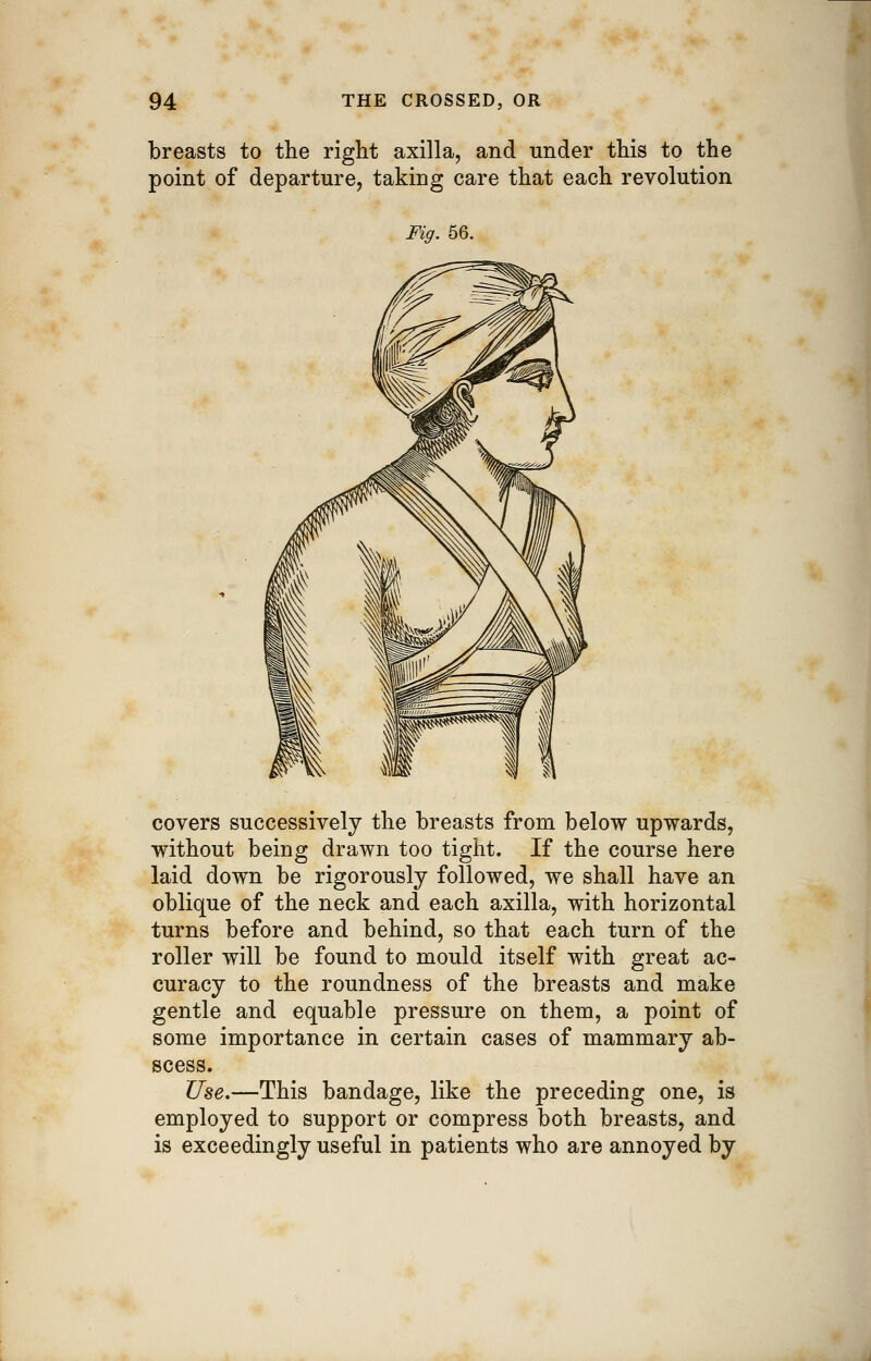 breasts to the right axilla, and under this to the point of departure, taking care that each revolution Fig. 56. covers successively the breasts from below upwards, without being drawn too tight. If the course here laid down be rigorously followed, we shall have an oblique of the neck and each axilla, with horizontal turns before and behind, so that each turn of the roller will be found to mould itself with great ac- curacy to the roundness of the breasts and make gentle and equable pressure on them, a point of some importance in certain cases of mammary ab- scess. Use.—This bandage, like the preceding one, is employed to support or compress both breasts, and is exceedingly useful in patients who are annoyed by