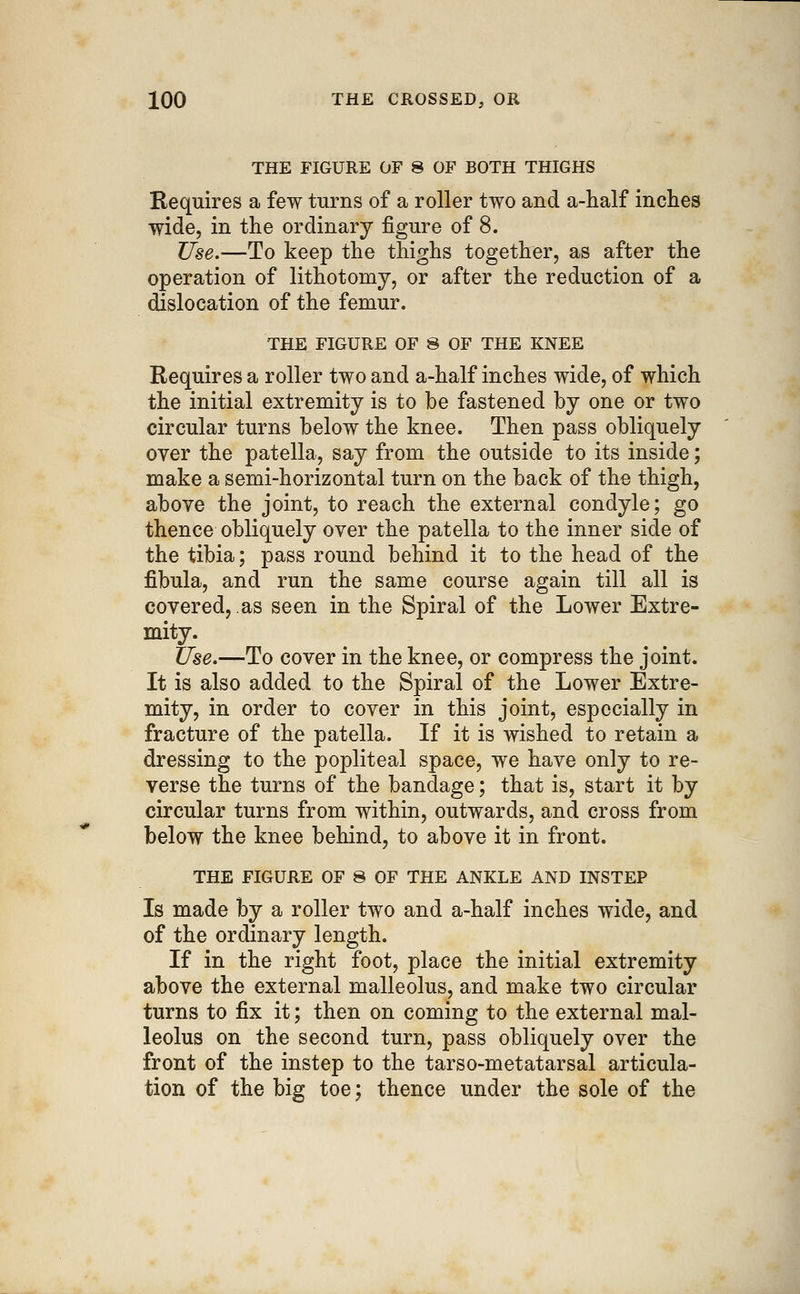 THE FIGURE OF 8 OF BOTH THIGHS Requires a few turns of a roller two and a-half inches wide, in the ordinary figure of 8. Use.—To keep the thighs together, as after the operation of lithotomy, or after the reduction of a dislocation of the femur. THE FIGURE OF 8 OF THE KNEE Requires a roller two and a-half inches wide, of which the initial extremity is to be fastened by one or two circular turns below the knee. Then pass obliquely over the patella, say from the outside to its inside; make a semi-horizontal turn on the back of the thigh, above the joint, to reach the external condyle; go thence obliquely over the patella to the inner side of the tibia; pass round behind it to the head of the fibula, and run the same course again till all is covered, as seen in the Spiral of the Lower Extre- mity. Use,—To cover in the knee, or compress the joint. It is also added to the Spiral of the Lower Extre- mity, in order to cover in this joint, especially in fracture of the patella. If it is wished to retain a dressing to the popliteal space, we have only to re- verse the turns of the bandage; that is, start it by circular turns from within, outwards, and cross from below the knee behind, to above it in front. THE FIGURE OF 8 OF THE ANKLE AND INSTEP Is made by a roller two and a-half inches wide, and of the ordinary length. If in the right foot, place the initial extremity above the external malleolus, and make two circular turns to fix it; then on coming to the external mal- leolus on the second turn, pass obliquely over the front of the instep to the tarso-metatarsal articula- tion of the big toe; thence under the sole of the