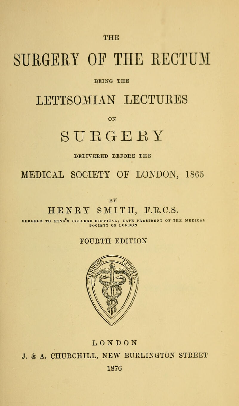 THE SURGERY OF THE RECTUM BEING THE LETTSOMIAN LECTURES ON S U E G E B Y DELIVEKED BEEOKE THE MEDICAL SOCIETY OF LONDON, 1865 BY HENEY SMITH, E.E.C.S. SURGEON TO KING'S COLLEGE HOSPITAL; LATE PRESIDENT OF THE MEDICAL SOCIETY OF LONDON FOURTH EDITION LONDON J. & A. CHURCHILL, NEW BURLINGTON STREET 1876