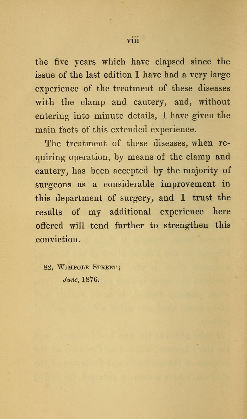 Vlll the five years which have elapsed since the issue of the last edition I have had a very large experience of the treatment of these diseases with the clamp and cautery, and, without entering into minute details, I have given the main facts of this extended experience. The treatment of these diseases, when re- quiring operation, by means of the clamp and cautery, has been accepted by the majority of surgeons as a considerable improvement in this department of surgery, and I trust the results of my additional experience here offered will tend further to strengthen this conviction. 82, WlMPOLE STREET ; June, 1876.