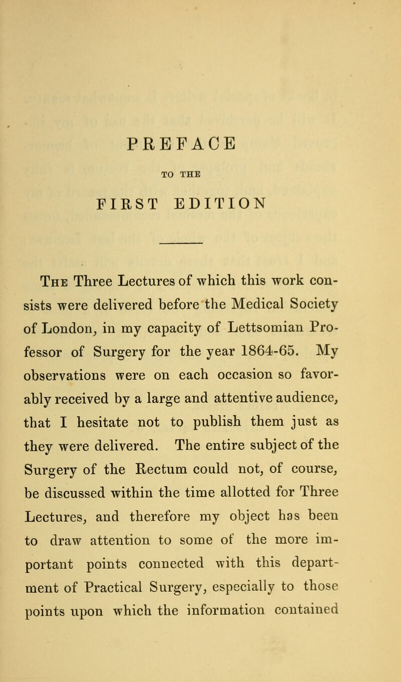 TO THE FIRST EDITION The Three Lectures of which this work con- sists were delivered before the Medical Society of London, in my capacity of Lettsomian Pro- fessor of Surgery for the year 1864-65. My observations were on each occasion so favor- ably received by a large and attentive audience, that I hesitate not to publish them just as they were delivered. The entire subject of the Surgery of the Rectum could not, of course, be discussed within the time allotted for Three Lectures, and therefore my object has been to draw attention to some of the more im- portant points connected with this depart- ment of Practical Surgery, especially to those points upon which the information contained