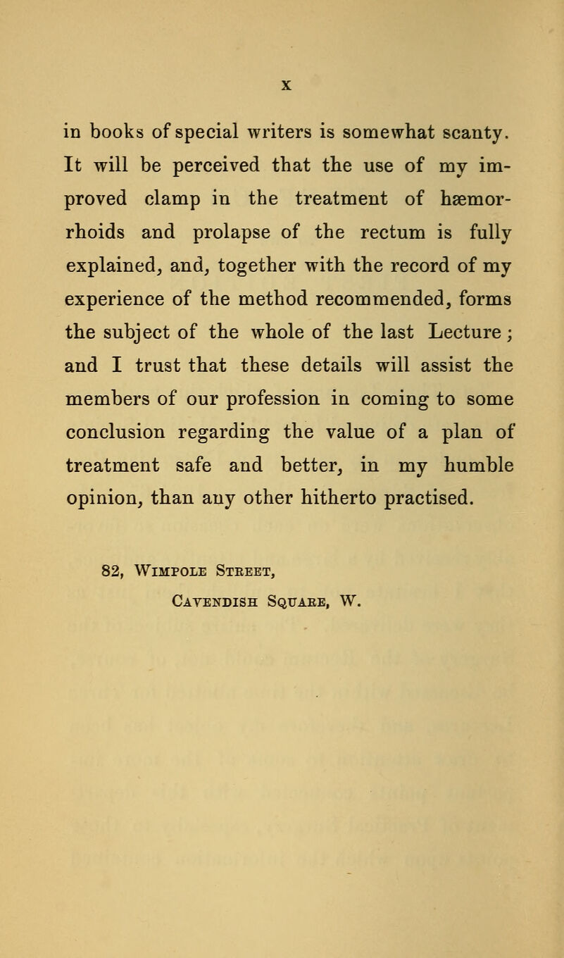 in books of special writers is somewhat scanty. It will be perceived that the use of my im- proved clamp in the treatment of haemor- rhoids and prolapse of the rectum is fully explained, and, together with the record of my experience of the method recommended, forms the subject of the whole of the last Lecture; and I trust that these details will assist the members of our profession in coming to some conclusion regarding the value of a plan of treatment safe and better, in my humble opinion, than any other hitherto practised. 82, Wimpole Street, Cavendish Square, W.