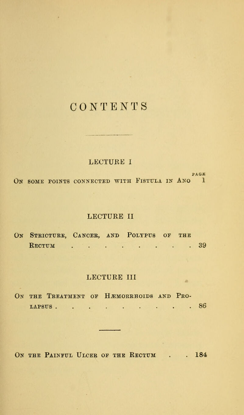 C 0 N T E N T S LECTURE I i>AGK On some points connected with Fistula in Ano 1 LECTURE II On Steictube, Cancee, and Polypus of the Rectum 39 LECTURE III On the Teeatment op H^moeehoids and Pbo- lapsus 86 On the Painful Ulcee of the Rectum . . 184