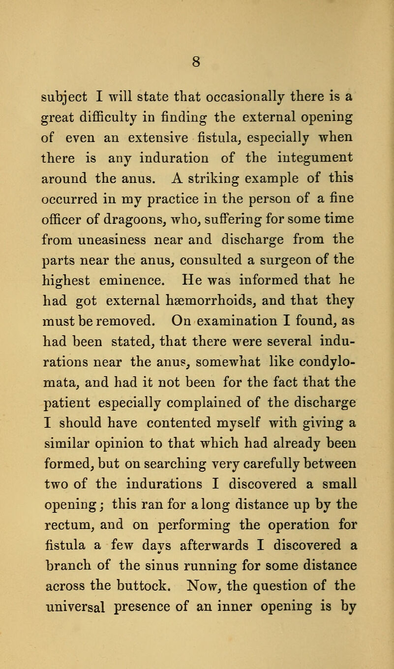 subject I will state that occasionally there is a great difficulty in finding the external opening of even an extensive fistula, especially when there is any induration of the integument around the anus. A striking example of this occurred in my practice in the person of a fine officer of dragoons, who, suffering for some time from uneasiness near and discharge from the parts near the anus, consulted a surgeon of the highest eminence. He was informed that he had got external haemorrhoids, and that they must be removed. On examination I found, as had been stated, that there were several indu- rations near the anus, somewhat like condylo- mata, and had it not been for the fact that the patient especially complained of the discharge I should have contented myself with giving a similar opinion to that which had already been formed, but on searching very carefully between two of the indurations I discovered a small opening; this ran for along distance up by the rectum, and on performing the operation for fistula a few days afterwards I discovered a branch of the sinus running for some distance across the buttock. Now, the question of the universal presence of an inner opening is by