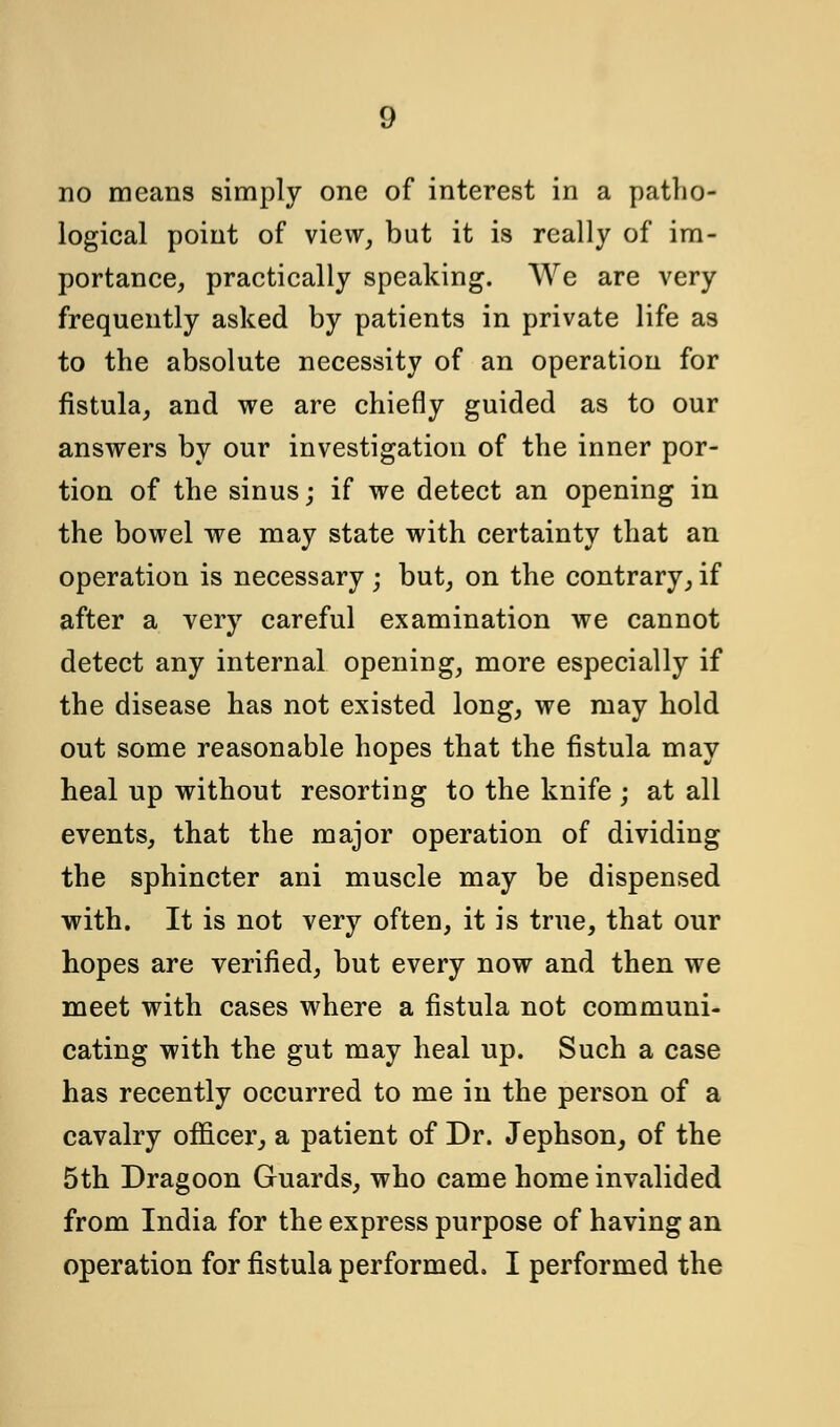 g no means simply one of interest in a patho- logical point of view, but it is really of im- portance, practically speaking. We are very frequently asked by patients in private life as to the absolute necessity of an operation for fistula, and we are chiefly guided as to our answers by our investigation of the inner por- tion of the sinus; if we detect an opening in the bowel we may state with certainty that an operation is necessary ; but, on the contrary, if after a very careful examination we cannot detect any internal opening, more especially if the disease has not existed long, we may hold out some reasonable hopes that the fistula may heal up without resorting to the knife ; at all events, that the major operation of dividing the sphincter ani muscle may be dispensed with. It is not very often, it is true, that our hopes are verified, but every now and then we meet with cases where a fistula not communi- cating with the gut may heal up. Such a case has recently occurred to me in the person of a cavalry officer, a patient of Dr. Jephson, of the 5th Dragoon Guards, who came home invalided from India for the express purpose of having an operation for fistula performed. I performed the