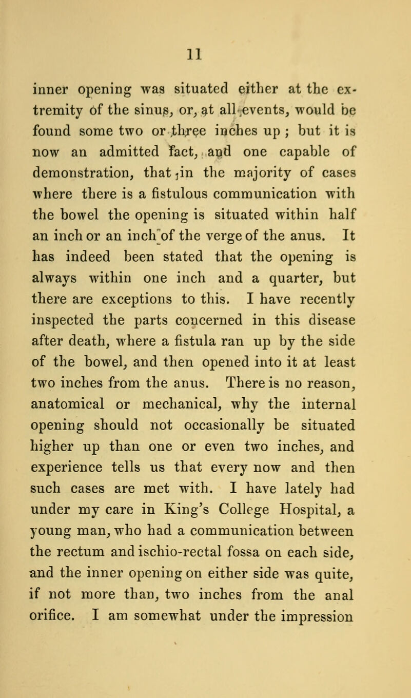 inner opening was situated either at the ex- tremity of the sinus, or, at all ^events, would be found some two or ,three inches up ; but it is now an admitted Fact, and one capable of demonstration, that jin the majority of cases where there is a fistulous communication with the bowel the opening is situated within half an inch or an inch]of the verge of the anus. It has indeed been stated that the opening is always within one inch and a quarter, but there are exceptions to this. I have recently inspected the parts concerned in this disease after death, where a fistula ran up by the side of the bowel, and then opened into it at least two inches from the anus. There is no reason, anatomical or mechanical, why the internal opening should not occasionally be situated higher up than one or even two inches, and experience tells us that every now and then such cases are met with. I have lately had under my care in King's College Hospital, a young man, who had a communication between the rectum and ischio-rectal fossa on each side, and the inner opening on either side was quite, if not more than, two inches from the anal orifice. I am somewhat under the impression