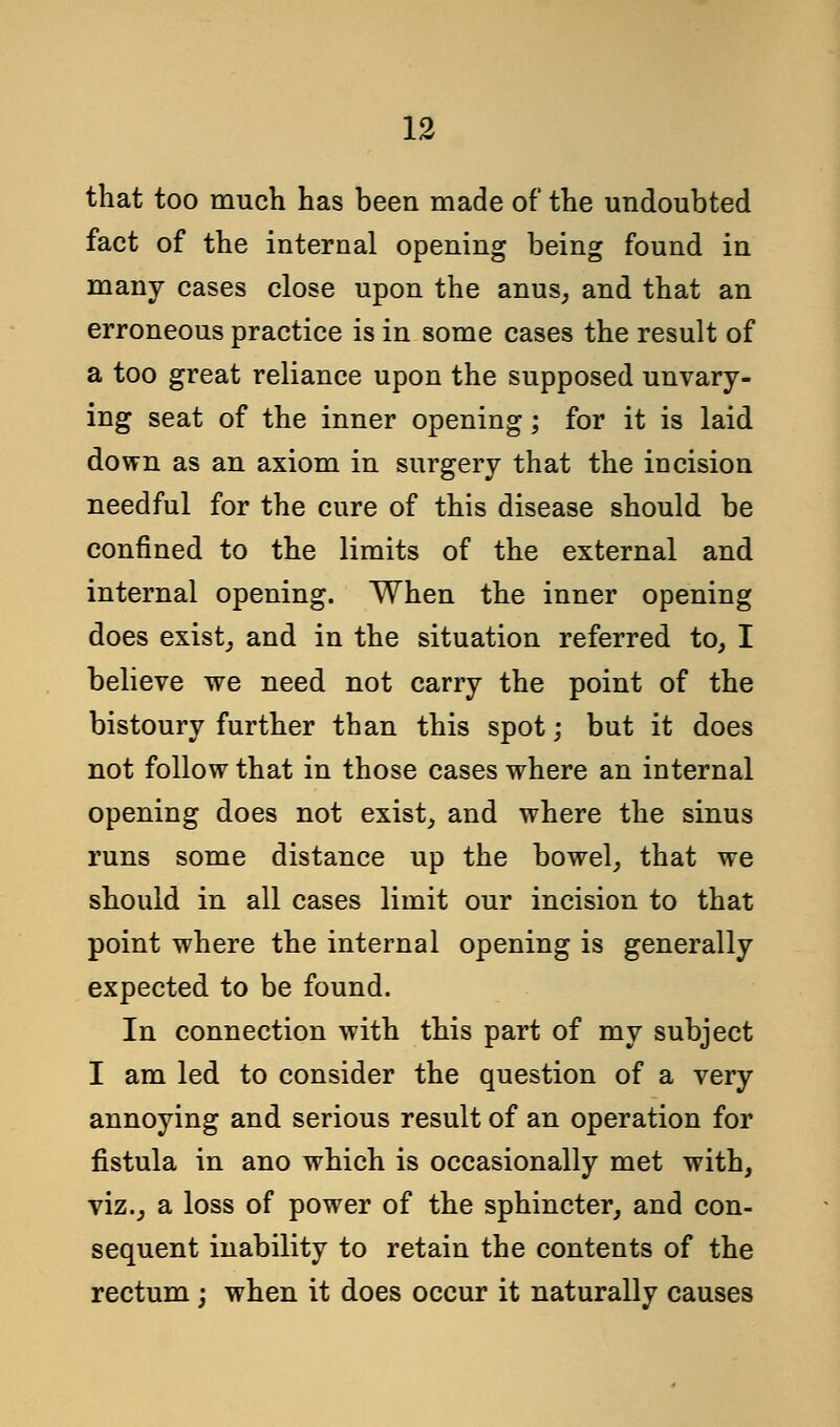 that too much has been made of the undoubted fact of the internal opening being found in many cases close upon the anus, and that an erroneous practice is in some cases the result of a too great reliance upon the supposed unvary- ing seat of the inner opening; for it is laid down as an axiom in surgery that the incision needful for the cure of this disease should be confined to the limits of the external and internal opening. When the inner opening does exist, and in the situation referred to, I believe we need not carry the point of the bistoury further than this spot; but it does not follow that in those cases where an internal opening does not exist, and where the sinus runs some distance up the bowel, that we should in all cases limit our incision to that point where the internal opening is generally expected to be found. In connection with this part of my subject I am led to consider the question of a very annoying and serious result of an operation for fistula in ano which is occasionally met with, viz., a loss of power of the sphincter, and con- sequent inability to retain the contents of the rectum ; when it does occur it naturally causes