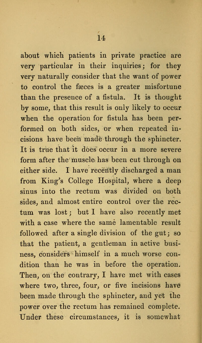 about which patients in private practice are very particular in their inquiries; for they very naturally consider that the want of power to control the fasces is a greater misfortune than the presence of a fistula. It is thought by some, that this result is only likely to occur when the operation for fistula has been per- formed on both sides, or when repeated in- cisions have been made through the sphincter. It is true that it does occur in a more severe form after the muscle has been cut through on either side. I have recently discharged a man from King's College Hospital, where a deep sinus into the rectum was divided on both sides, and almost entire control over the rec- tum was lost; but I have also recently met with a case where the same lamentable result followed after a single division of the gut; so that the patient, a gentleman in active busi- ness, considers himself in a much worse con- dition than he was in before the operation. Then, on the contrary, I have met with cases where two, three, four, or five incisions have been made through the sphincter, and yet the power over the rectum has remained complete. Under these circumstances, it is somewhat