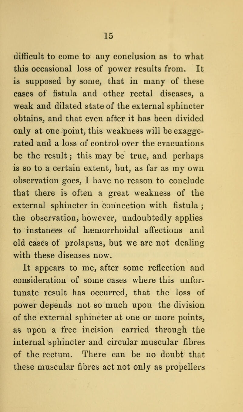 difficult to come to any conclusion as to what this occasional loss of power results from. It is supposed by some, that in many of these cases of fistula and other rectal diseases, a weak and dilated state of the external sphincter obtains, and that even after it has been divided only at one point, this weakness will be exagge- rated and a loss of control over the evacuations be the result; this may be true, and perhaps is so to a certain extent, but, as far as my own observation goes, I have no reason, to conclude that there is often a great weakness of the external sphincter in connection with fistula ; the observation, however, undoubtedly applies to instances of hsemorrhoidal affections and old cases of prolapsus, but we are not dealing with these diseases now. It appears to me, after some reflection and consideration of some cases where this unfor- tunate result has occurred, that the loss of power depends not so much upon the division of the external sphincter at one or more points, as upon a free incision carried through the internal sphincter and circular muscular fibres of the rectum. There can be no doubt that these muscular fibres act not only as propellers