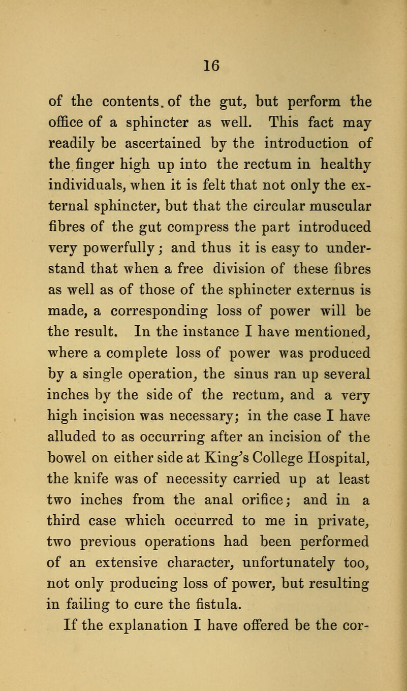 of the contents, of the gut, but perform the office of a sphincter as well. This fact may readily be ascertained by the introduction of the Auger high up into the rectum in healthy individuals, when it is felt that not only the ex- ternal sphincter, but that the circular muscular fibres of the gut compress the part introduced very powerfully; and thus it is easy to under- stand that when a free division of these fibres as well as of those of the sphincter externus is made, a corresponding loss of power will be the result. In the instance I have mentioned, where a complete loss of power was produced by a single operation, the sinus ran up several inches by the side of the rectum, and a very high incision was necessary; in the case I have alluded to as occurring after an incision of the bowel on either side at King's College Hospital, the knife was of necessity carried up at least two inches from the anal orifice; and in a third case which occurred to me in private, two previous operations had been performed of an extensive character, unfortunately too, not only producing loss of power, but resulting in failing to cure the fistula. If the explanation I have offered be the cor-