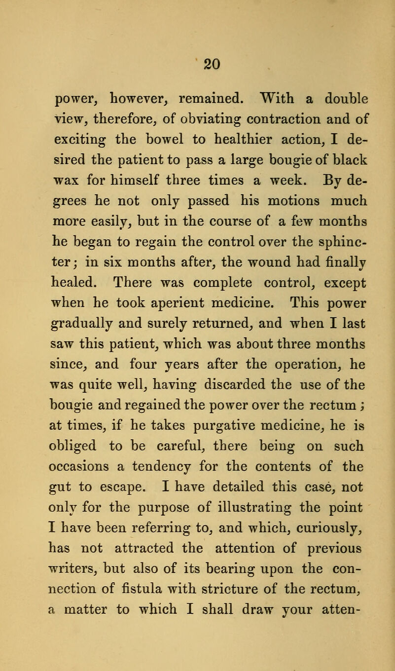 power, however, remained. With a double view, therefore, of obviating contraction and of exciting the bowel to healthier action, I de- sired the patient to pass a large bougie of black wax for himself three times a week. By de- grees he not only passed his motions much more easily, but in the course of a few months he began to regain the control over the sphinc- ter; in six months after, the wound had finally healed. There was complete control, except when he took aperient medicine. This power gradually and surely returned, and when I last saw this patient, which was about three months since, and four years after the operation, he was quite well, having discarded the use of the bougie and regained the power over the rectum ; at times, if he takes purgative medicine, he is obliged to be careful, there being on such occasions a tendency for the contents of the gut to escape. I have detailed this case, not only for the purpose of illustrating the point I have been referring to, and which, curiously, has not attracted the attention of previous writers, but also of its bearing upon the con- nection of fistula with stricture of the rectum, a matter to which I shall draw your atten-