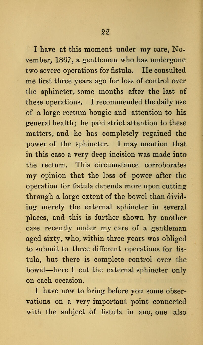 I have at this moment under my care, No- vember, 1867, a gentleman who has undergone two severe operations for fistula. He consulted me first three years ago for loss of control over the sphincter, some months after the last of these operations. I recommended the daily use of a large rectum bougie and attention to his general health; he paid strict attention to these matters, and he has completely regained the power of the sphincter. I may mention that in this case a very deep incision was made into the rectum. This circumstance corroborates my opinion that the loss of power after the operation for fistula depends more upon cutting through a large extent of the bowel than divid- ing merely the external sphincter in several places, and this is further shown by another case recently under my care of a gentleman aged sixty, who, within three years was obliged to submit to three different operations for fis- tula, but there is complete control over the bowel—here I cut the external sphincter only on each occasion. I have now to bring before you some obser- vations on a very important point connected with the subject of fistula in ano, one also