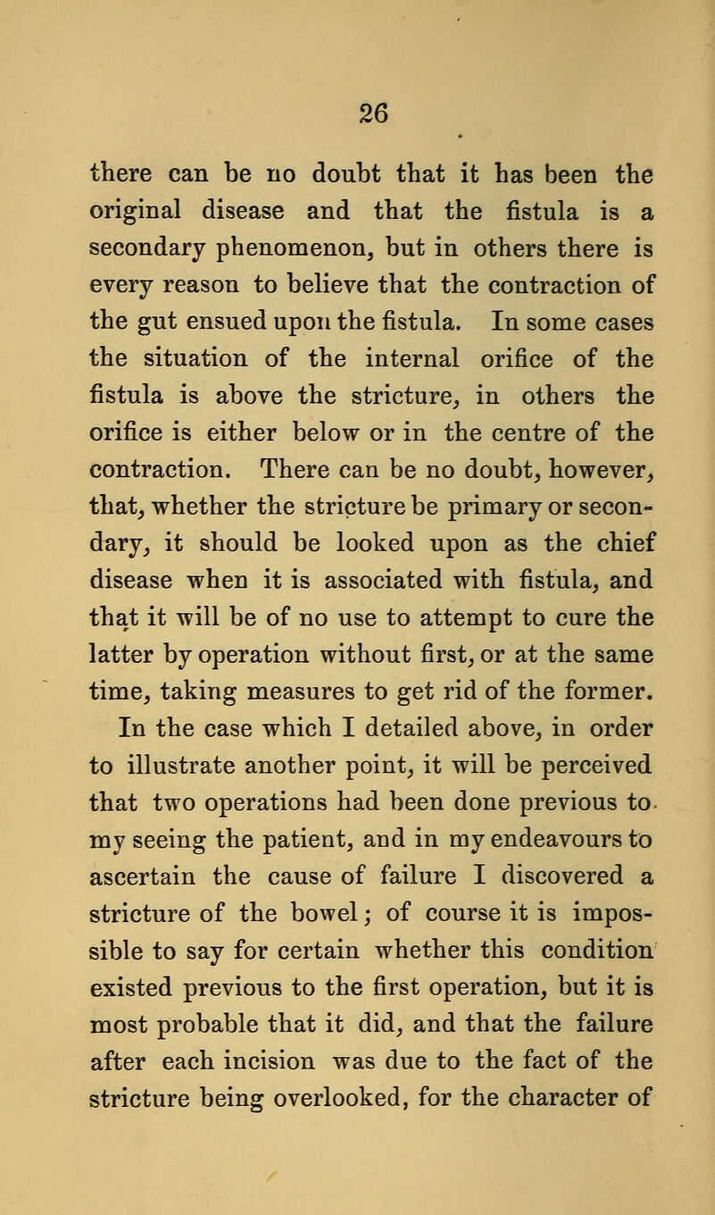 there can be no doubt that it has been the original disease and that the fistula is a secondary phenomenon, but in others there is every reason to believe that the contraction of the gut ensued upon the fistula. In some cases the situation of the internal orifice of the fistula is above the stricture, in others the orifice is either below or in the centre of the contraction. There can be no doubt, however, that, whether the stricture be primary or secon- dary, it should be looked upon as the chief disease when it is associated with fistula, and that it will be of no use to attempt to cure the latter by operation without first, or at the same time, taking measures to get rid of the former. In the case which I detailed above, in order to illustrate another point, it will be perceived that two operations had been done previous to- my seeing the patient, and in my endeavours to ascertain the cause of failure I discovered a stricture of the bowel; of course it is impos- sible to say for certain whether this condition existed previous to the first operation, but it is most probable that it did, and that the failure after each incision was due to the fact of the stricture being overlooked, for the character of