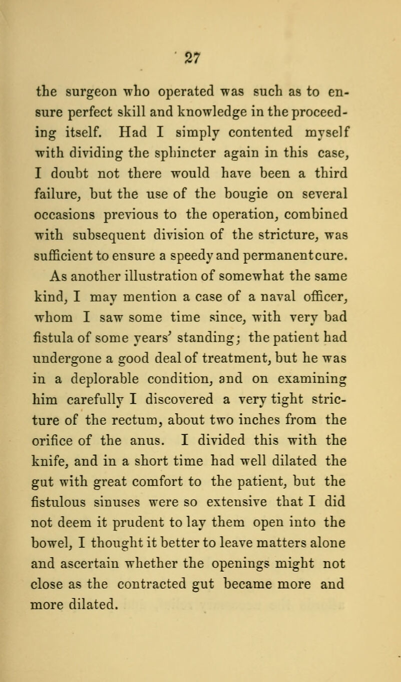 the surgeon who operated was such as to en- sure perfect skill and knowledge in the proceed- ing itself. Had I simply contented myself with dividing the sphincter again in this case, I doubt not there would have been a third failure, but the use of the bougie on several occasions previous to the operation, combined with subsequent division of the stricture, was sufficient to ensure a speedy and permanent cure. As another illustration of somewhat the same kind, I may mention a case of a naval officer, whom I saw some time since, with very bad fistula of some years'' standing; the patient had undergone a good deal of treatment, but he was in a deplorable condition, and on examining him carefully I discovered a very tight stric- ture of the rectum, about two inches from the orifice of the anus. I divided this with the knife, and in a short time had well dilated the gut with great comfort to the patient, but the fistulous sinuses were so extensive that I did not deem it prudent to lay them open into the bowel, I thought it better to leave matters alone and ascertain whether the openings might not close as the contracted gut became more and more dilated.