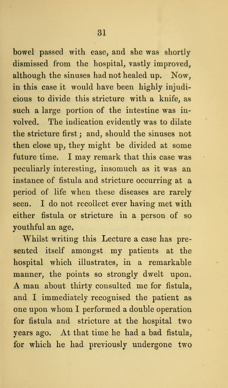 bowel passed with ease, and she was shortly dismissed from the hospital, vastly improved, although the sinuses had not healed up. Now, in this case it would have been highly injudi- cious to divide this stricture with a knife, as such a large portion of the intestine was in- volved. The indication evidently was to dilate the stricture first; and, should the sinuses not then close up, they might be divided at some future time. I may remark that this case was peculiarly interesting, insomuch as it was an instance of fistula and stricture occurring at a period of life when these diseases are rarely seen. I do not recollect ever having met with either fistula or stricture in a person of so youthful an age. Whilst writing this Lecture a case has pre- sented itself amongst my patients at the hospital which illustrates, in a remarkable manner, the points so strongly dwelt upon. A man about thirty consulted me for fistula, and I immediately recognised the patient as one upon whom I performed a double operation for fistula and stricture at the hospital two years ago. At that time he had a bad fistula, for which he had previously undergone two