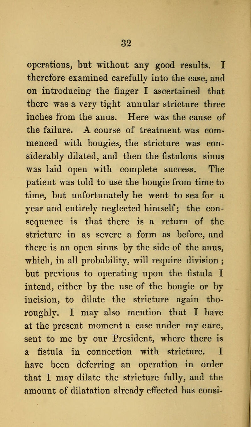 operations, but without any good results. I therefore examined carefully into the case, and on introducing the finger I ascertained that there was a very tight annular stricture three inches from the anus. Here was the cause of the failure. A course of treatment was com- menced with bougies, the stricture was con- siderably dilated, and then the fistulous sinus was laid open with complete success. The patient was told to use the bougie from time to time, but unfortunately he went to sea for a year and entirely neglected himself; the con- sequence is that there is a return of the stricture in as severe a form as before, and there is an open sinus by the side of the anus, which, in all probability, will require division; but previous to operating upon the fistula I intend, either by the use of the bougie or by incision, to dilate the stricture again tho- roughly. I may also mention that I have at the present moment a case under my care, sent to me by our President, where there is a fistula in connection with stricture. I have been deferring an operation in order that I may dilate the stricture fully, and the amount of dilatation already effected has consi-