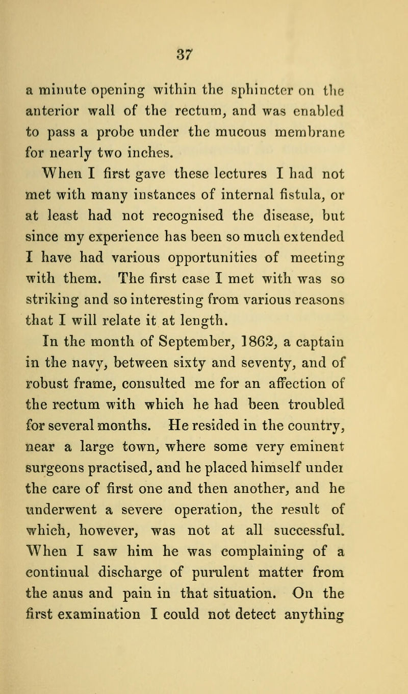 a minute opening within the sphincter on the anterior wall of the rectum, and was enabled to pass a probe under the mucous membrane for nearly two inches. When I first gave these lectures I had not met with many instances of internal fistula, or at least had not recognised the disease, but since my experience has been so much extended I have had various opportunities of meeting with them. The first case I met with was so striking and so interesting from various reasons that I will relate it at length. In the month of September, 1862, a captain in the navy, between sixty and seventy, and of robust frame, consulted me for an affection of the rectum with which he had been troubled for several months. He resided in the country, near a large town, where some very eminent surgeons practised, and he placed himself undei the care of first one and then another, and he underwent a severe operation, the result of which, however, was not at all successful. When I saw him he was complaining of a continual discharge of purulent matter from the anus and pain in that situation. On the first examination I could not detect anything