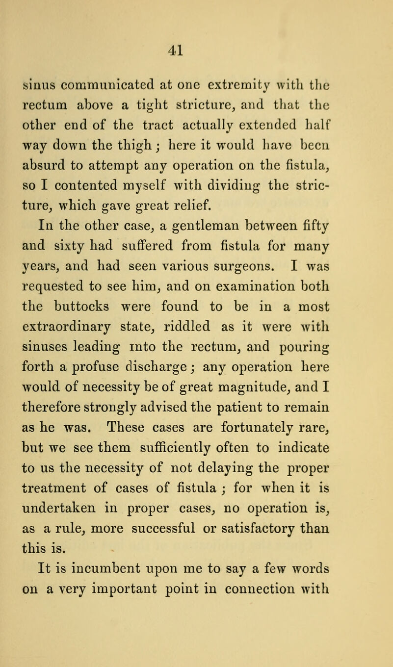 sinus communicated at one extremity with tlio rectum above a tight stricture, and that the other end of the tract actually extended half way down the thigh ; here it would have been absurd to attempt any operation on the fistula, so I contented myself with dividing the stric- ture, which gave great relief. In the other case, a gentleman between fifty and sixty had suffered from fistula for many years, and had seen various surgeons. I was requested to see him, and on examination both the buttocks were found to be in a most extraordinary state, riddled as it were with sinuses leading into the rectum, and pouring forth a profuse discharge; any operation here would of necessity be of great magnitude, and I therefore strongly advised the patient to remain as he was. These cases are fortunately rare, but we see them sufficiently often to indicate to us the necessity of not delaying the proper treatment of cases of fistula ; for when it is undertaken in proper cases, no operation is, as a rule, more successful or satisfactory than this is. It is incumbent upon me to say a few words on a very important point in connection with