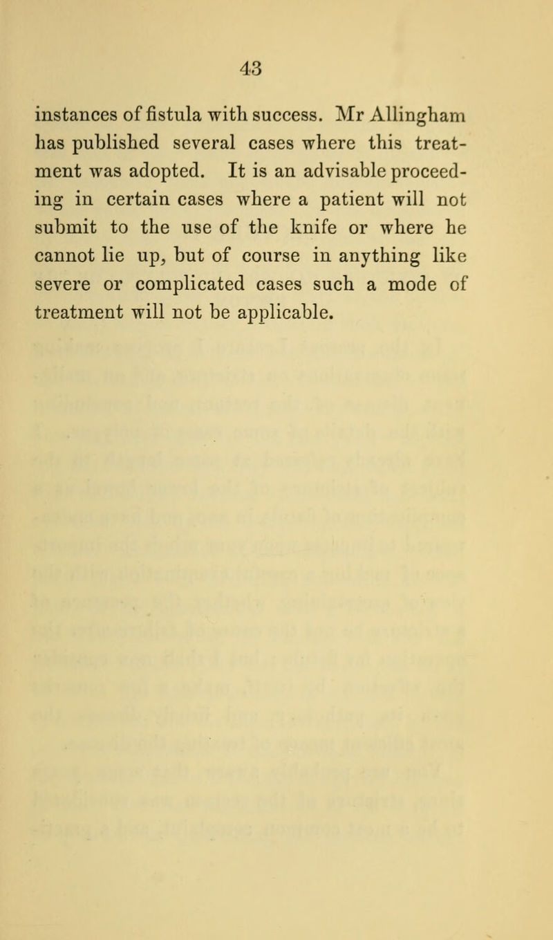 instances of fistula with success. Mr Allingham has published several cases where this treat- ment was adopted. It is an advisable proceed- ing in certain cases where a patient will not submit to the use of the knife or where he cannot lie up, but of course in anything like severe or complicated cases such a mode of treatment will not be applicable.