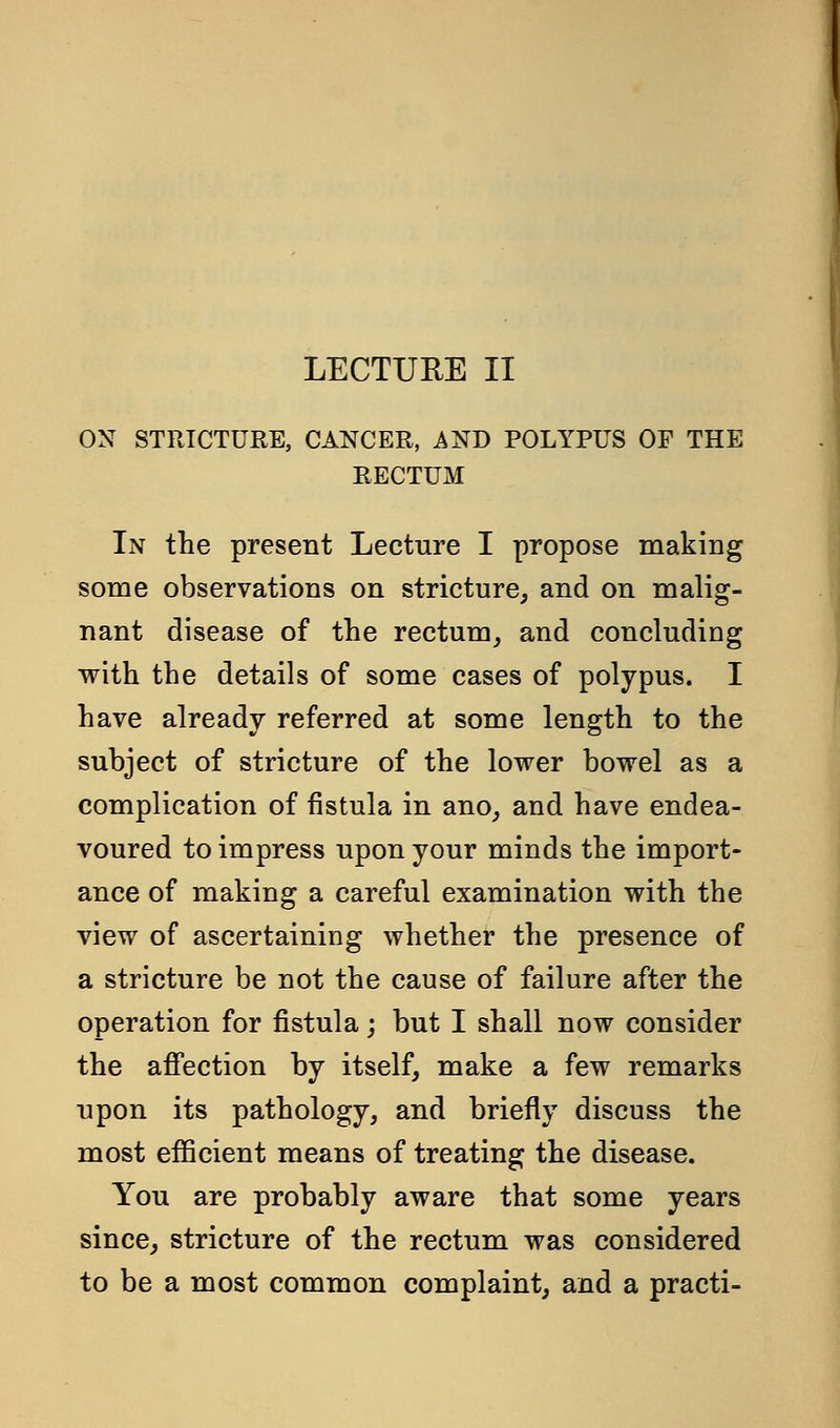 ON STRICTURE, CANCER, AND POLYPUS OF THE RECTUM In the present Lecture I propose making some observations on stricture, and on malig- nant disease of the rectum, and concluding with the details of some cases of polypus. I have already referred at some length to the subject of stricture of the lower bowel as a complication of fistula in ano, and have endea- voured to impress upon your minds the import- ance of making a careful examination with the view of ascertaining whether the presence of a stricture be not the cause of failure after the operation for fistula; but I shall now consider the affection by itself, make a few remarks upon its pathology, and briefly discuss the most efficient means of treating the disease. You are probably aware that some years since, stricture of the rectum was considered to be a most common complaint, and a practi-