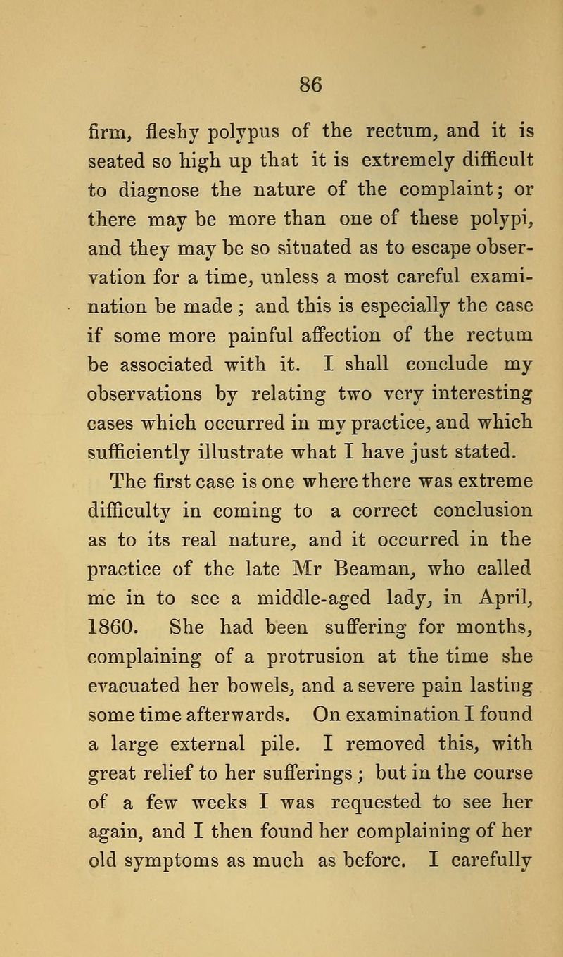 firm, fleshy polypus of the rectum, and it is seated so high up that it is extremely difficult to diagnose the nature of the complaint; or there may be more than one of these polypi, and they may be so situated as to escape obser- vation for a time, unless a most careful exami- nation be made ; and this is especially the case if some more painful affection of the rectum be associated with it. I shall conclude my observations by relating two very interesting cases which occurred in my practice, and which sufficiently illustrate what I have just stated. The first case is one where there was extreme difficulty in coming to a correct conclusion as to its real nature, and it occurred in the practice of the late Mr Beam an, who called me in to see a middle-aged lady, in April, 1860. She had been suffering for months, complaining of a protrusion at the time she evacuated her bowels, and a severe pain lasting some time afterwards. On examination I found a large external pile. I removed this, with great relief to her sufferings ; but in the course of a few weeks I was requested to see her again, and I then found her complaining of her old symptoms as much as before. I carefully