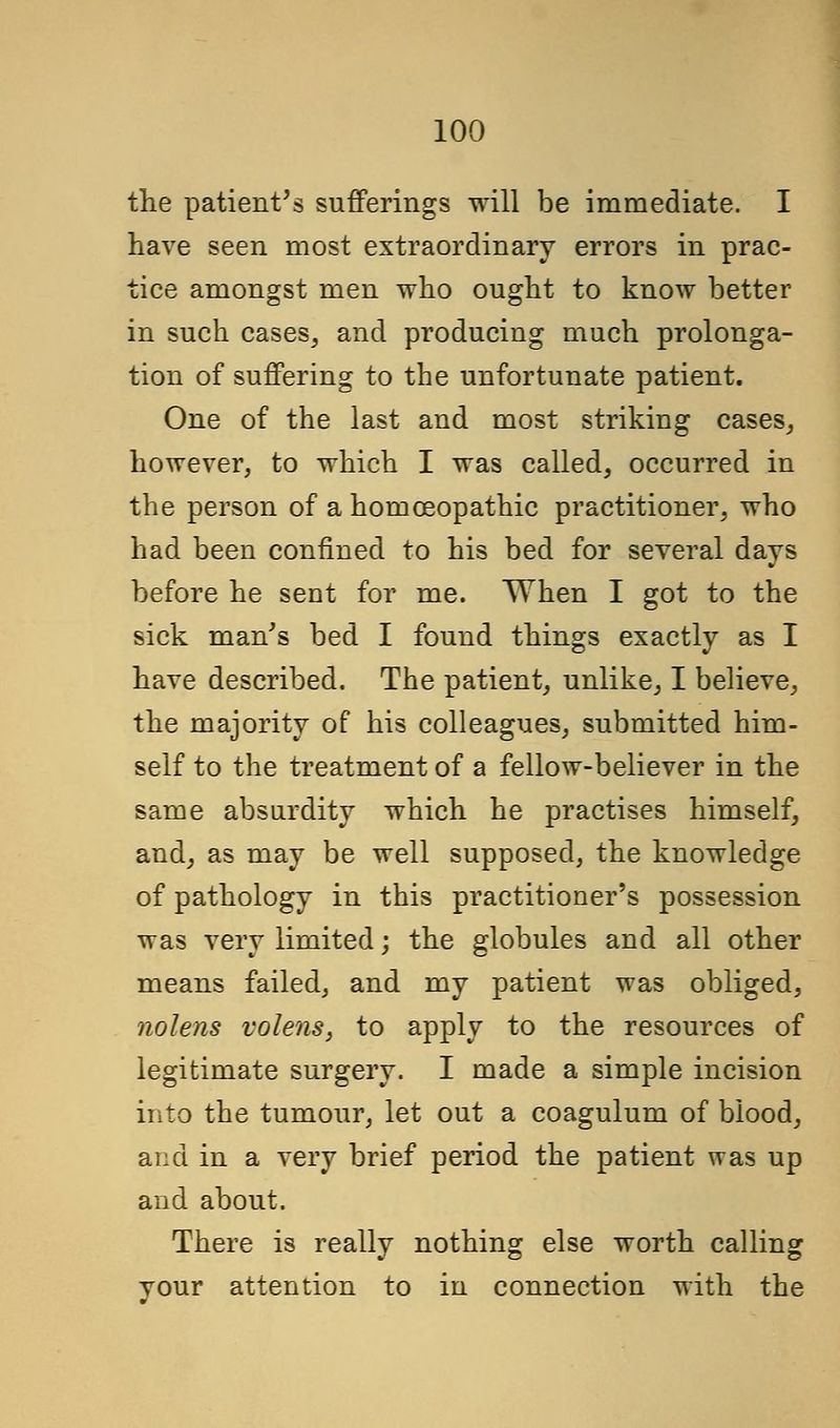 the patient's sufferings will be immediate. I have seen most extraordinary errors in prac- tice amongst men who ought to know better in such cases, and producing much prolonga- tion of suffering to the unfortunate patient. One of the last and most striking cases, however, to which I was called, occurred in the person of a homoeopathic practitioner, who had been confined to his bed for several days before he sent for me. When I got to the sick man's bed I found things exactly as I have described. The patient, unlike, I believe, the majority of his colleagues, submitted him- self to the treatment of a fellow-believer in the same absurdity which he practises himself, and, as may be well supposed, the knowledge of pathology in this practitioner's possession was very limited; the globules and all other means failed, and my patient was obliged, nolens volens, to apply to the resources of legitimate surgery. I made a simple incision into the tumour, let out a coagulum of blood, and in a very brief period the patient was up and about. There is really nothing else worth calling vour attention to in connection with the