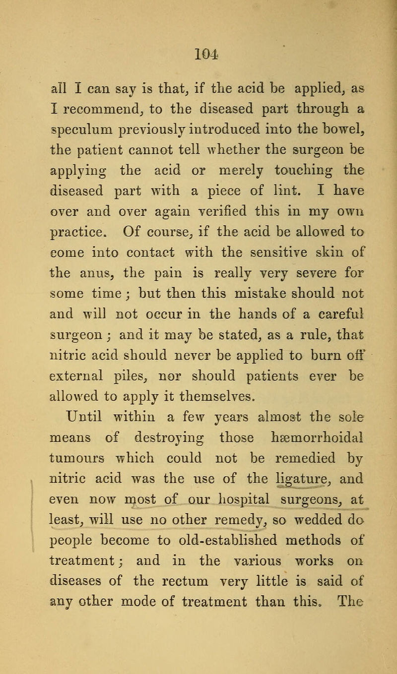 all I can say is that, if the acid be applied, as I recommend^ to the diseased part through a speculum previously introduced into the bowel, the patient cannot tell whether the surgeon be applying the acid or merely touching the diseased part with a piece of lint. I have over and over again verified this in my own practice. Of course, if the acid be allowed to come into contact with the sensitive skin of the anuSj the pain is really very severe for some time; but then this mistake should not and will not occur in the hands of a careful surgeon; and it may be stated, as a rule, that nitric acid should never be applied to burn off external piles, nor should patients ever be allowed to apply it themselves. Until within a few years almost the sole means of destroying those hsemorrhoidal tumours which could not be remedied by nitric acid was the use of the ligature, and even now most of our hospital surgeons, at least, will use no other remedy, so wedded do people become to old-established methods of treatment; and in the various works on diseases of the rectum very little is said of any other mode of treatment than this. The