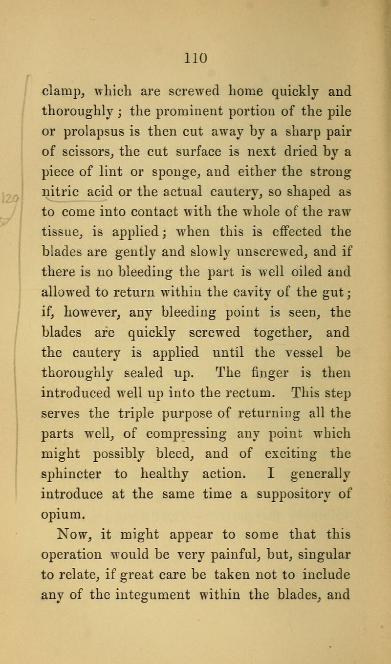 clarnp, which are screwed home quickly and thoroughly; the prominent portion of the pile or prolapsus is then cut away by a sharp pair of scissors, the cut surface is next dried by a piece of lint or sponge, and either the strong nitric acid or the actual cautery, so shaped as to come into contact with the whole of the raw tissue, is applied; wrhen this is effected the blades are gently and slowly unscrewed, and if there is no bleeding the part is well oiled and allowed to return within the cavity of the gut; if, however, any bleeding point is seen, the blades are quickly screwed together, and the cautery is applied until the vessel be thoroughly sealed up. The finger is then introduced well up into the rectum. This step serves the triple purpose of returniug all the parts well, of compressing any point which might possibly bleed, and of exciting the sphincter to healthy action. I generally introduce at the same time a suppository of opium. Now, it might appear to some that this operation would be very painful, but, singular to relate, if great care be taken not to include any of the integument within the blades, and