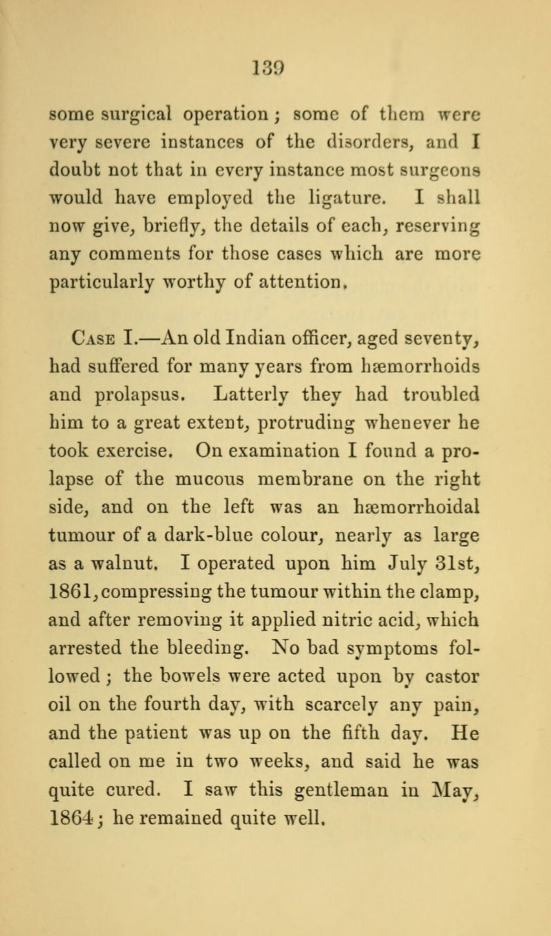 some surgical operation; some of them were very severe instances of the disorders, and I doubt not that in every instance most surgeons would have employed the ligature. I shall now give, briefly, the details of each, reserving any comments for those cases which are more particularly worthy of attention, Case I.—An old Indian officer, aged seventy, had suffered for many years from haemorrhoids and prolapsus. Latterly they had troubled him to a great extent, protruding whenever he took exercise. On examination I found a pro- lapse of the mucous membrane on the right side, and on the left was an hemorrhoidal tumour of a dark-blue colour, nearly as large as a walnut. I operated upon him July 31st, 1861, compressing the tumour within the clamp, and after removing it applied nitric acid, which arrested the bleeding. No bad symptoms fol- lowed ; the bowels were acted upon by castor oil on the fourth day, with scarcely any pain, and the patient was up on the fifth day. He called on me in two weeks, and said he was quite cured. I saw this gentleman in May, 1864; he remained quite well.